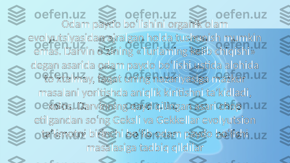 Odam paydo bo‘lishini organik olam 
evolyutsiyasidan ajralgan holda tushunish mumkin 
emas. Darvin o‘zining «Turlaming kelib chiqishi» 
degan asarida odam paydo bo‘lishi ustida alohida 
to‘xtalmay, faqat uning nazariyasiga mazkur 
masalani yoritishda aniqlik kiritishni ta’kidladi, 
xolos. Darvinning qayd qilingan asari chop 
etilgandan so‘ng Geksli va Gekkellar evolyutsion 
ta’limotni birinchi bo‘lib odam paydo bo‘lishi 
masalasiga tadbiq qildilar 