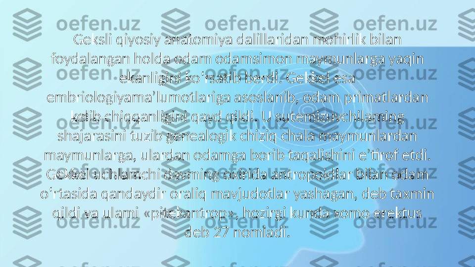 Geksli qiyosiy anatomiya dalillaridan mohirlik bilan 
foydalangan holda odam odamsimon maymunlarga yaqin 
ekanligini ko‘rsatib berdi. Gekkel esa 
embriologiyama’lumotlariga asoslanib, odam primatlardan 
kelib chiqqanligini qayd qildi. U sutemizuvchilaming 
shajarasini tuzib genealogik chiziq chala maymunlardan 
maymunlarga, ulardan odamga borib taqalishini e’tirof etdi. 
Gekkel uchlamchi davming oxirida antropoidlar bilan odam 
o‘rtasida qandaydir oraliq mavjudotlar yashagan, deb taxmin 
qildi va ulami «pitekantrop», hozirgi kunda xomo erektus 
deb 27 nomladi. 