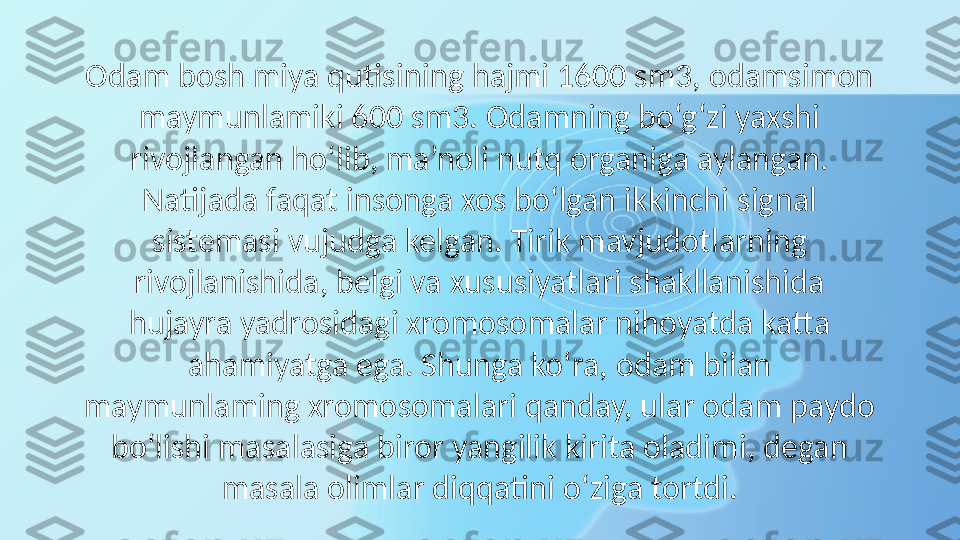 Odam bosh miya qutisining hajmi 1600 sm3, odamsimon 
maymunlamiki 600 sm3. Odamning bo‘g‘zi yaxshi 
rivojlangan ho‘lib, ma’noli nutq organiga aylangan. 
Natijada faqat insonga xos bo‘lgan ikkinchi signal 
sistemasi vujudga kelgan. Tirik mavjudotlarning 
rivojlanishida, belgi va xususiyatlari shakllanishida 
hujayra yadrosidagi xromosomalar nihoyatda katta 
ahamiyatga ega. Shunga ko‘ra, odam bilan 
maymunlaming xromosomalari qanday, ular odam paydo 
bo‘lishi masalasiga biror yangilik kirita oladimi, degan 
masala olimlar diqqatini o‘ziga tortdi. 