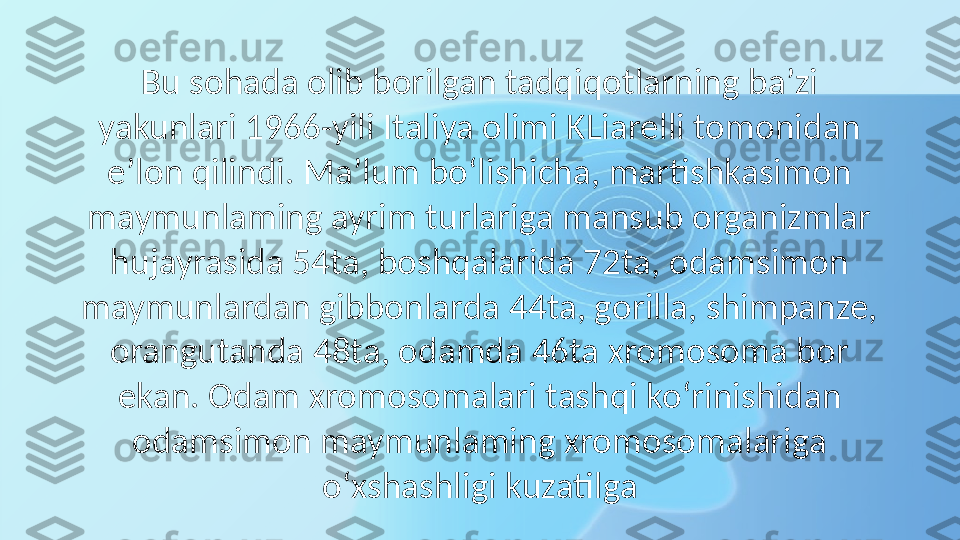 Bu sohada olib borilgan tadqiqotlarning ba’zi 
yakunlari 1966-yili Italiya olimi KLiarelli tomonidan 
e’lon qilindi. Ma’lum bo‘lishicha, martishkasimon 
maymunlaming ayrim turlariga mansub organizmlar 
hujayrasida 54ta, boshqalarida 72ta, odamsimon 
maymunlardan gibbonlarda 44ta, gorilla, shimpanze, 
orangutanda 48ta, odamda 46ta xromosoma bor 
ekan. Odam xromosomalari tashqi ko‘rinishidan 
odamsimon maymunlaming xromosomalariga 
o‘xshashligi kuzatilga 