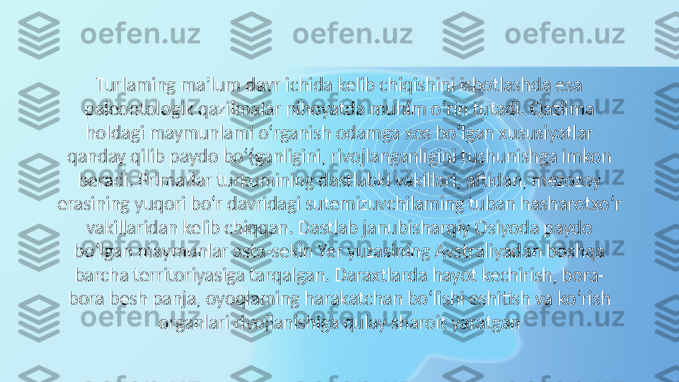 Turlaming ma’lum davr ichida kelib chiqishini isbotlashda esa 
paleontologik qazilmalar nihoyatda muhim o‘rin tutadi. Qazilma 
holdagi maymunlami o‘rganish odamga xos bo‘lgan xususiyatlar 
qanday qilib paydo bo‘(ganligini, rivojlanganligini tushunishga imkon 
beradi. Primatlar turkumining dastlabki vakillari, aftidan, mezozoy 
erasining yuqori bo‘r davridagi sutemizuvchilaming tuban hasharotxo‘r 
vakillaridan kelib chiqqan. Dastlab janubisharqiy Osiyoda paydo 
bo‘lgan maymunlar asta-sekin Yer yuzasining Avstraliyadan boshqa 
barcha territoriyasiga tarqalgan. Daraxtlarda hayot kechirish, bora-
bora besh panja, oyoqlaming harakatchan bo‘lishi eshitish va ko‘rish 
organlari rivojlanishiga qulay sharoit yaratgan 