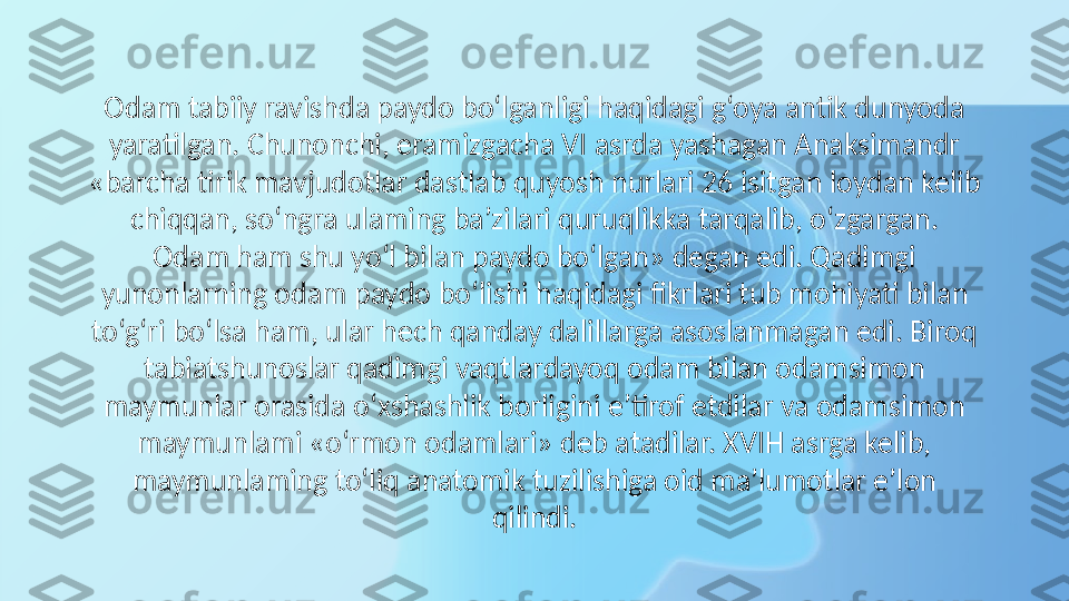 Odam tabiiy ravishda paydo bo‘lganligi haqidagi g‘oya antik dunyoda 
yaratilgan. Chunonchi, eramizgacha VI asrda yashagan Anaksimandr 
«barcha tirik mavjudotlar dastlab quyosh nurlari 26 isitgan loydan kelib 
chiqqan, so‘ngra ulaming ba’zilari quruqlikka tarqalib, o‘zgargan. 
Odam ham shu yo‘l bilan paydo bo‘lgan» degan edi. Qadimgi 
yunonlarning odam paydo bo‘lishi haqidagi fikrlari tub mohiyati bilan 
to‘g‘ri bo‘lsa ham, ular hech qanday dalillarga asoslanmagan edi. Biroq 
tabiatshunoslar qadimgi vaqtlardayoq odam bilan odamsimon 
maymunlar orasida o‘xshashlik borligini e’tirof etdilar va odamsimon 
maymunlami «o‘rmon odamlari» deb atadilar. XVIH asrga kelib, 
maymunlaming to‘liq anatomik tuzilishiga oid ma’lumotlar e’lon 
qilindi. 