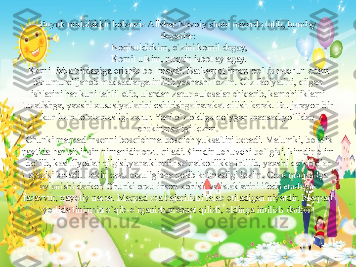 Buyuk mutafakkir bobamiz Alisher Navoiy shuni nazarda tutib, bunday 
deganlar:
 Noqisuldirkim, o`zini komil degay,
 
Komil ulkim, nuqsin isbot aylagay.
 	
Komillikka birdaniga erishib bo`lmaydi. Barkamol inson bo1lish uchun odam 
bir umurolijanob maqsadlarga intilib yashashi lozim. O`z faolyatini, qilgan 
ishlarini har kuni tahlil etib, ulardan zarur xulosalar chiqarib, kamchiliklarni 
tuzatishga, yaxshi xususiyatlarini oshirishga harakat qilish kerak. Bu jarayon bir 
kun ham to`xtamasligi zarur. Yani o`z oldiga qo`ygan maqsad yo`lidan 
chekinmasligi lozim.
 
Chunki maqsad insonni bosqichma-bosqich yuksaltiri boradi. Malumki, bolalik 
paytida har bir insin nimanidir orzu qiladi.Kimdir uchuvchi bo`lgisi, kimdir olim 
bo`lib, kashfiyotlar qilgisi,yana kimdir sa`natkorlikka intilib, yaxshi qo`shiqlar 
aytgisi keladi. Lekin orzu orzuligicha qolib ketmasligi lozim. Orzu maqsadga 
aylanishi darkor. Chunki orzu inson xohish va istaklarini ifoda etadigan 
tasavvur, xayoliy narsa. Maqsad esa bajarilishi talab etiladigan niyatdir. Maqsad 
yo`lida tinimsiz o`qib-o`rganish,mehnat qilish, oldinga intilish darkor. 