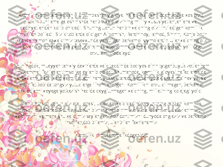 Komil insonni tarbiyalash – umumbashariy g`oya. Ya`ni, bu –jami odamzodga xos orzu. 
Lekin buni amalga oshirishda har bir xalq o`zining milliy xususiyatlari,an`ana va 
qadriyatlaridan kelib chiqadi. Shuning uchun har bir xalqning o`zi intiladigan komillik 
timsollari bo`ladi. Siz kitoblarda o`qigan Alpomish, Barchinoy,Farhod, Shirin, Kenja botir 
kabi qahramonlar xalqimiz tasavvurida yaratilgan barkamol siymolardir. Ular xalqning o`z 
farzandlarini mard, pahlavon, qo`rqmas sogqlommukammalqilib tarbiyalash yo`lidagi 
orzularni ifodalaydi.
 
Shuningdek, muayyan tarixiy davirlarda xalq taqdirida beqiyos o`rin tytganbuyuk zotlar ham 
mukammal fazilatlar timsoliga aylanib qoladi.Shumanoda, komillik g`oyasi nafaq alohida 
shaxslarni, balki xalq va millatlarni ham yuksak taraqqiyot sari yetaklagan, ma`naviyat va 
ma`rifat bobida tengsiz yutuqlarga ilhomlantirgan. Komillikni orzu qilmagan, barkamol 
avlodlarni voyaga yetkazish haqida qayg`urmagan xalqning, millatining kelajagi yo`q.
 
Har bir inson uchun o`z ota –onasi, ustozlari,xalqiqadirdon yurtining rahbari komillik 
timsoli hisoblanad.Shuning uchun bizning har birimiz o`z ota-onamizni, ustozlarimizni , 
xalqimizni va mana shu xalqimiz saylangan Prezidentimizni dunyoda eng aziz va barkamol 
insonlar deb bilamiz, ular bilan faxrlanamiz.
 
Komillik – mukammalikdeganidir. 