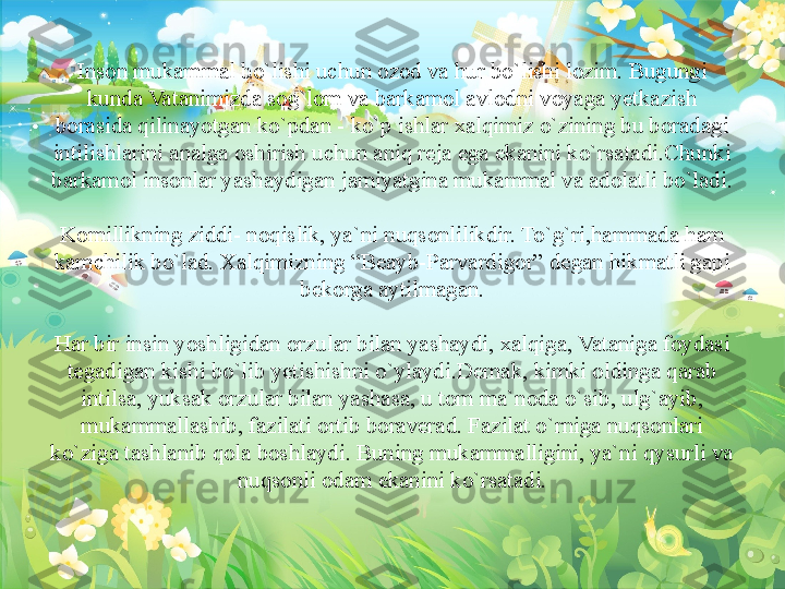  
Inson mukammal bo`lishi uchun ozod va hur bo`lishi lozim. Bugungi 
kunda Vatanimizda sog`lom va barkamol avlodni voyaga yetkazish 
borasida qilinayotgan ko`pdan - ko`p ishlar xalqimiz o`zining bu boradagi 
intilishlarini analga oshirish uchun aniq reja ega ekanini ko`rsatadi.Chunki 
barkamol insonlar yashaydigan jamiyatgina mukammal va adolatli bo`ladi.
 
Komillikning ziddi- noqislik, ya`ni nuqsonlilikdir. To`g`ri,hammada ham 
kamchilik bo`lad. Xalqimizning “Beayb-Parvardigor” degan hikmatli gapi 
bekorga aytilmagan.
 
Har bir insin yoshligidan orzular bilan yashaydi, xalqiga, Vataniga foydasi 
tegadigan kishi bo`lib yetishishni o`ylaydi.Demak, kimki oldinga qarab 
intilsa, yuksak orzular bilan yashasa, u tom ma`noda o`sib, ulg`ayib, 
mukammallashib, fazilati ortib boraverad. Fazilat o`rniga nuqsonlari 
ko`ziga tashlanib qola boshlaydi. Buning mukammalligini, ya`ni qysurli va 
nuqsonli odam ekanini ko`rsatadi. 