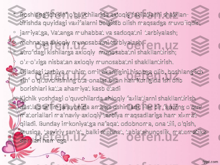 •
Boshlang‘ich sinf o‘quvchilarida axloqiy fazilatlarni shakllan-
tirishda quyidagi vazifalarni belgilab olish maqsadga muvofiqdir:
•
jamiyatga, Vatanga muhabbat va sadoqatni  tarbiyalash;
•
mehnatga axloqiy munosabatni tarbiyalash;
•
atrofdagi kishilarga axloqiy  munosabatni shakllantirish;
•
o‘z-o‘ziga nisbatan axloqiy munosabatni shakllantirish.
•
Oiladagi tarbiya muhim omil ekanligini hisobga olib, boshlang‘ich 
sinf o‘qituvchisining ota-onalar bilan hamkorligida ish olib 
borishlari katta ahamiyat kasb etadi
•
Kichik yoshdagi o‘quvchilarda ahloqiy fazilatlarni shakllantirish 
dastlab ta’lim jarayonida amalga oshiriladi. Har bir fanning o‘quv 
materiallari ma’naviy-axloqiy tarbiya maqsadlariga ham xizmat 
qiladi. Bunday imkoniyatga nafaqat odobnoma, ona tili, o‘qish, 
musiqa, tasviriy san’at, balki mehnat, tabiatshunoslik, matematika 
darslari ham ega 