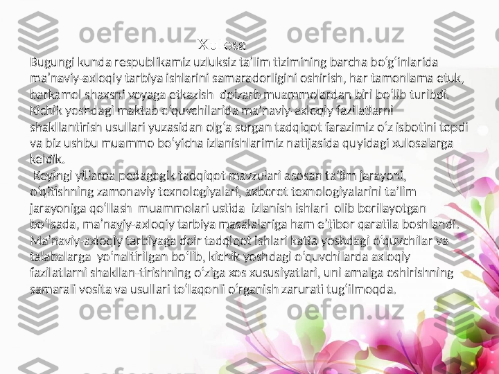                                                    Xulosa
Bugungi kunda respublikamiz uzluksiz ta’lim tizimining barcha bo‘g‘inlarida 
ma’naviy-axloqiy tarbiya ishlarini samaradorligini oshirish, har tamonlama etuk, 
barkamol shaxsni voyaga etkazish  dolzarb muammolardan biri bo‘lib turibdi.
Kichik yoshdagi maktab o‘quvchilarida ma’naviy-axloqiy fazilatlarni 
shakllantirish usullari yuzasidan olg‘a surgan tadqiqot farazimiz o‘z isbotini topdi 
va biz ushbu muammo bo‘yicha izlanishlarimiz natijasida quyidagi xulosalarga 
keldik.
  Keyingi yillarda pedagogik tadqiqot mavzulari asosan ta’lim jarayoni, 
o‘qitishning zamonaviy texnologiyalari, axborot texnologiyalarini ta’lim 
jarayoniga qo‘llash  muammolari ustida  izlanish ishlari  olib borilayotgan  
bo‘lsada, ma’naviy-axloqiy tarbiya masalalariga ham e’tibor qaratila boshlandi. 
Ma’naviy-axloqiy tarbiyaga doir tadqiqot ishlari katta yoshdagi o‘quvchilar va 
talabalarga  yo‘naltirilgan bo‘lib, kichik yoshdagi o‘quvchilarda axloqiy 
fazilatlarni shakllan-tirishning o‘ziga xos xususiyatlari, uni amalga oshirishning 
samarali vosita va usullari to‘laqonli o‘rganish zarurati tug‘ilmoqda.  