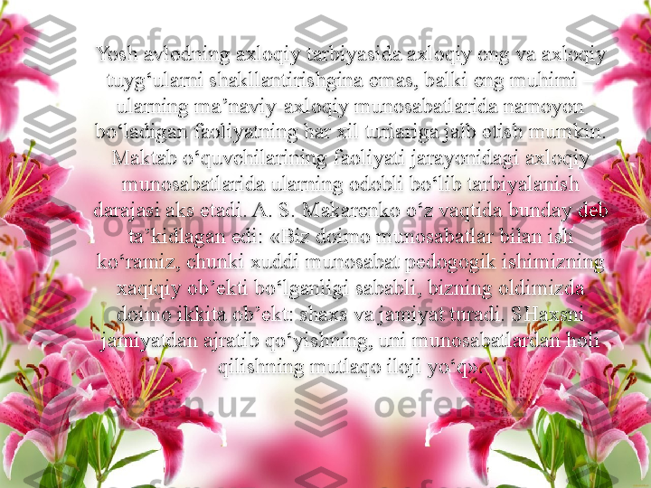 Yosh avlodning axloqiy tarbiyasida axloqiy ong va axloqiy 
tuyg‘ularni shakllantirishgina emas, balki eng muhimi – 
ularning ma’naviy-axloqiy munosabatlarida namoyon 
bo‘ladigan faoliyatning har xil turlariga jalb etish mumkin. 
Maktab o‘quvchilarining faoliyati jarayonidagi axloqiy 
munosabatlarida ularning odobli bo‘lib tarbiyalanish 
darajasi aks etadi. A. S. Makarenko o‘z vaqtida bunday deb 
ta’kidlagan edi: «Biz doimo munosabatlar bilan ish 
ko‘ramiz, chunki xuddi munosabat pedogogik ishimizning 
xaqiqiy ob’ekti bo‘lganligi sababli, bizning oldimizda 
doimo ikkita ob’ekt: shaxs va jamiyat turadi. SHaxsni 
jamiyatdan ajratib qo‘yishning, uni munosabatlardan holi 
qilishning mutlaqo iloji yo‘q» .  