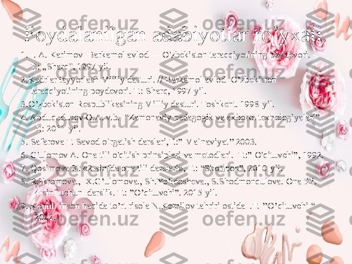 Foydalanilgan adabiyotlar ro’yxati.
1.  I. A.  Karimov   Barkamol avlod — O'zbekiston taraqqiyotining poydevori. - 
T.: „Sharq", 1997  yil .
2 .Kadrlar tayyorlash Milliy dasturi. // Barkamol avlod  O’zbekiston 
taraqqiyotining poydevori. T.: Sharq, 1997  yil .
3.O’zbеkiston Rеspublikasining Milliy dasturi. Toshkent. 1998-yil.
4. Abduqudusov O.A. v.b.  “Zamonaviy pеdagogik va axborot tеxnologiyalari”  
T.: 2011-yil. 
5 .   Safarova T. Savod o`rgatish darslari,T.:” Ma`naviyat’’ 2003.
6. G'ulomov  A.  Ona tili o'qitish prinsiplari va metodlari.  T.:” O'qituvchi”, 1992.
7. Qosimova K. «2-sinfda ona tili darslari», T.: “Sh o‘ lpon”, 2010-yil.
8.  R.Ikromova.,  X.G’ulomova., Sh.Yo’ldosheva., S.Shodmonqulova. Ona tili. 
4-sinf uchun  darslik. T.: ”O’qituvchi”. 2015 yil.
9. Komil  inson haqida to’rt risola N.Komilov tahriri ostida  .T. ’’O’qituvchi “ 
2002. 