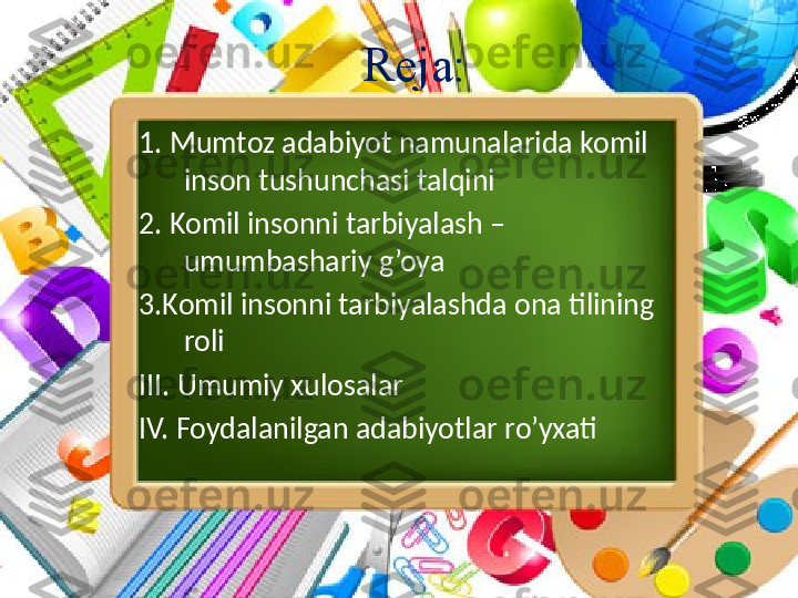 Reja:
1. Mumtoz adabiyot namunalarida komil 
inson tushunchasi talqini
2. Komil insonni tarbiyalash – 
umumbashariy g’oya 
3.Komil insonni tarbiyalashda ona tilining 
roli 
III. Umumiy xulosalar
IV. Foydalanilgan adabiyotlar ro’yxati   