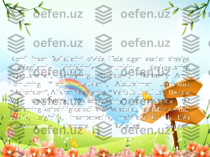 Komil  inson  fazilatlarini  o zida  ifoda  etgan  asarlar  sirasiga ʻ
quyidagilarni  kiritishimiz  mumkin:  Kaykovusning 
“Qobusnoma”,  Sa’diyning  “Guliston”,  “Bo ston”,  Amir 	
ʻ
Temurning  “Temur  tuzuklari”,  Abdurahmon   Jomiyning 
“Bahoriston”, Alisher  Navoiyning  “Mahbub  ul-qulub”,  Husayn 
Voiz  Koshifiyning  “Axloqimuxsiniy”  va  boshqalar.  Bu 
asarlarning ko pchiligida odil shoh va adolat, halollik va soflik, 	
ʻ
poklik,  to g rilik,  insonparvarlik,  ma’rifatli  bo lish  kabi 	
ʻ ʻ ʻ
insonning  sharqona  fazilatlari  berilgan. 