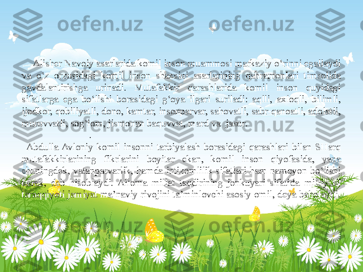  
     Alisher Navoiy asarlarida komil inson muammosi markaziy o‘rinni egallaydi 
va  o‘z  orzusidagi  komil  inson  shaxsini  asarlarining  qahramonlari  timsolida 
gavdalantirishga  urinadi.  Mutafakkir  qarashlarida  komil  inson  quyidagi 
sifatlarga  ega  bo‘lishi  borasidagi  g‘oya  ilgari  suriladi:  aqlli,  axloqli,  bilimli, 
ijodkor, qobiliyatli, dono, kamtar, insonparvar, sahovatli, sabr-qanoatli, adolatli, 
muruvvatli, sog‘lom, jismonan baquvvat, mard v a   jasur .                                      
                          .                                                                                               
  Abdulla  Avloniy  komil  insonni  tarbiyalash  borasidagi  qarashlari  bilan  SHarq 
mutafakkirlarining  fikrlarini  boyitar  ekan,  komil  inson  qiyofasida,  yana 
shuningdek,  vatanparvarlik,  hamda  intizomlilik  sifatlari  ham  namoyon  bo‘lishi 
kerak,  deb  hisoblaydi.  Alloma  millat  taqdirining  jonkuyari  sifatida	
  milliy  til 
taraqqiyoti jamiyat ma’naviy rivojini ta’minlovchi asosiy omil, deya baholaydi.
  