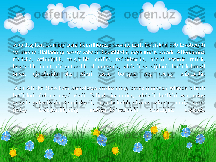 Abu  Rayhon  Beruniy  ham  komillikning  asosini  ilmli  bo‘lishda  deb  hisoblaydi 
va barcha illatlarning asosiy sababi ilmsizlikdir, deya urg‘u beradi. Allomaning 
fikricha,  axloqiylik,  to‘g‘rilik,  odillik,  tadbirkorlik,  o‘zini  vazmin  tutish, 
kamtarlik,  insof,  ehtiyotkorlik,  shuningdek,  adolatli  va  vijdonli  bo‘lish  komil 
inson  qiyofasida  aks  etishi  zarur  bo‘lgan  eng  asosiy  sifatlardir.
 
 Abu Ali  ibn  Sino  ham  kamolotga  erishishning  birinchi  mezon  sifatida  bilimli 
bo‘lishni  alohida  qayd  etadi.  Bilimli  insonning  adolatli  bo‘lishi  esa  uning 
yanada  yuksalishini  ta’minlaydi,  deya  baholab  alloma,  adolatni  ruhiy  lazzat 
(ruhiy  hotirjamlik)ning  muhim	
  ko‘rsatkichi  ekanligini  uqtiradi.
  