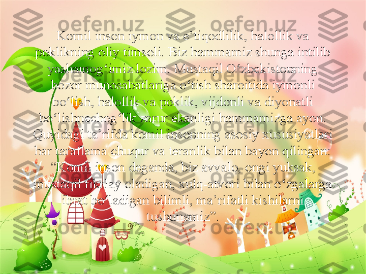 Komil inson iymon va e’tiqodlilik, halollik va 
poklikning oliy timsoli. Biz hammamiz shunga intilib 
yashamog imiz lozim. Mustaqil O zbekistonning ʻ ʻ
bozor munosabatlariga o tish sharoitida iymonli 	
ʻ
bo lish, halollik va poklik, vijdonli va diyonatli 	
ʻ
bo lishnechog lik zarur ekanligi hammamizga ayon. 	
ʻ ʻ
Quyidagi ta’rifda komil insonning asosiy xususiyatlari 
har taraflama chuqur va teranlik bilan bayon qilingan: 
“Komil inson deganda, biz avvalo,	
 ongi yuksak, 
mustaqil fikrlay oladigan, xulq-atvori bilan o zgalarga 	
ʻ
ibrat bo ladigan bilimli, ma’rifatli kishilarni 	
ʻ
tushunamiz”. 