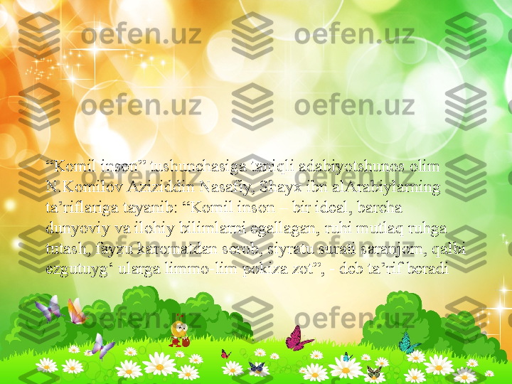 “ Komil inson” tushunchasiga taniqli adabiyotshunos olim 
N.Komilov   Aziziddin   Nasafiy, Shayx ibn alArabiylarning 
ta’riflariga tayanib: “Komil inson – bir ideal, barcha 
dunyoviy va ilohiy bilimlarni egallagan, ruhi mutlaq ruhga 
tutash, fayzu karomatdan serob, siyratu surati saranjom, qalbi 
ezgutuyg‘ ularga limmo-lim pokiza zot”, - deb ta’rif beradi  