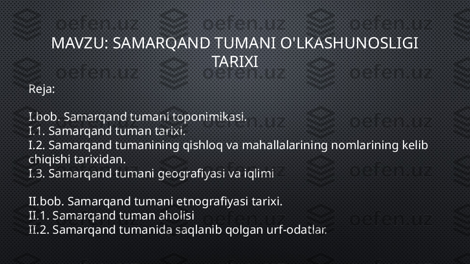 MAVZU: SAMARQAND TUMANI O'LKASHUNOSLIGI 
TARIXI
Reja:
I.bob. Samarqand tumani toponimikasi.
I.1. Samarqand tuman tarixi.
I.2. Samarqand tumanining qishloq va mahallalarining nomlarining kelib 
chiqishi tarixidan.
I.3. Samarqand tumani geografiyasi va iqlimi
II.bob. Samarqand tumani etnografiyasi tarixi.
II.1. Samarqand tuman aholisi
II.2. Samarqand tumanida saqlanib qolgan urf-odatlar. 