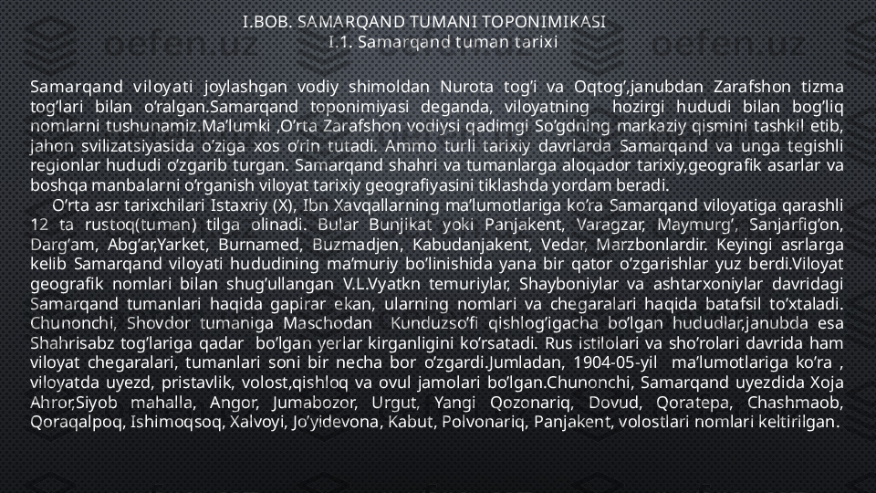 I.BOB. SA MA RQAN D TUMA NI TOPONIMIKASI
                     I.1. Samarqand t uman t arixi
Samarqand  v i loy at i  joylashgan  vodiy  shimoldan  Nurota  tog’i  va  Oqtog’,janubdan  Zarafshon  tizma 
tog’lari  bilan  o’ralgan.Samarqand  toponimiyasi  deganda,  viloyatning    hozirgi  hududi  bilan  bog’liq 
nomlarni  tushunamiz.Ma’lumki  ,O’rta  Zarafshon  vodiysi  qadimgi  So’gdning  markaziy  qismini  tashkil  etib, 
jahon  svilizatsiyasida  o’ziga  xos  o’rin  tutadi.  Ammo  turli  tarixiy  davrlarda  Samarqand  va  unga  tegishli 
regionlar  hududi  o’zgarib  turgan.  Samarqand  shahri  va  tumanlarga  aloqador  tarixiy,geografik  asarlar  va 
boshqa manbalarni o’rganish viloyat tarixiy geografiyasini tiklashda yordam beradi.
        O’rta  asr  tarixchilari  Istaxriy  (X),  Ibn  Xavqallarning  ma’lumotlariga  ko’ra  Samarqand  viloyatiga  qarashli 
12  ta  rustoq(tuman)  tilga  olinadi.  Bular  Bunjikat  yoki  Panjakent,  Varagzar,  Maymurg’,  Sanjarfig’on, 
Darg’am,  Abg’ar,Yarket,  Burnamed,  Buzmadjen,  Kabudanjakent,  Vedar,  Marzbonlardir.  Keyingi  asrlarga 
kelib  Samarqand  viloyati  hududining  ma’muriy  bo’linishida  yana  bir  qator  o’zgarishlar  yuz  berdi.Viloyat 
geografik  nomlari  bilan  shug’ullangan  V.L.Vyatkn  temuriylar,  Shayboniylar  va  ashtarxoniylar  davridagi 
Samarqand  tumanlari  haqida  gapirar  ekan,  ularning  nomlari  va  chegaralari  haqida  batafsil  to’xtaladi. 
Chunonchi,  Shovdor  tumaniga  Maschodan    Kunduzso’fi  qishlog’igacha  bo’lgan  hududlar,janubda  esa 
Shahrisabz  tog’lariga  qadar    bo’lgan  yerlar  kirganligini  ko’rsatadi.  Rus  istilolari  va  sho’rolari  davrida  ham 
viloyat  chegaralari,  tumanlari  soni  bir  necha  bor  o’zgardi.Jumladan,  1904-05-yil    ma’lumotlariga  ko’ra  , 
viloyatda  uyezd,  pristavlik,  volost,qishloq  va  ovul  jamolari  bo’lgan.Chunonchi,  Samarqand  uyezdida  Xoja 
Ahror,Siyob  mahalla,  Angor,  Jumabozor,  Urgut,  Yangi  Qozonariq,  Dovud,  Qoratepa,  Chashmaob, 
Qoraqalpoq, Ishimoqsoq, Xalvoyi, Jo’yidevona, Kabut, Polvonariq, Panjakent, volostlari nomlari keltirilgan. 