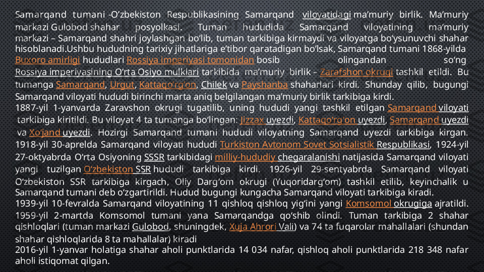 Samarqand  t umani  -O’zbekiston  Respublikasining  Samarqand   viloyatidagi  maʼmuriy  birlik.  Maʼmuriy 
markazi Gulobod shahar  posyolkasi.  Tuman  hududida  Samarqand  viloyatining  maʼmuriy 
markazi – Samarqand shahri joylashgan boʻlib, tuman tarkibiga kirmaydi va viloyatga boʻysunuvchi shahar 
hisoblanadi.Ushbu hududning tarixiy jihatlariga e’tibor qaratadigan bo’lsak, Samarqand tumani 1868-yilda 
Buxoro amirligi  hududlari  Rossiya imperiyasi tomonidan  bosib  olingandan  soʻng 
Rossiya imperiyasining Oʻrta Osiyo mulklari  tarkibida  maʼmuriy  birlik –  Zarafshon okrugi  tashkil  etildi.  Bu 
tumanga  Samarqand ,  Urgut ,  Kattaqoʻrgʻon ,  Chilek  va  Payshanba  shaharlari  kirdi.  Shunday  qilib,  bugungi 
Samarqand viloyati hududi birinchi marta aniq belgilangan maʼmuriy birlik tarkibiga kirdi.
1887-yil  1-yanvarda  Zaravshon  okrugi  tugatilib,  uning  hududi  yangi  tashkil  etilgan  Samarqand  viloyati
 tarkibiga kiritildi. Bu viloyat 4 ta tumanga boʻlingan:  Jizzax   uyezdi ,  Kattaqoʻrgʻon   uyezdi ,  Samarqand  uyezdi
 va  Xoʻjand   uyezdi .  Hozirgi  Samarqand  tumani  hududi  viloyatning  Samarqand  uyezdi  tarkibiga  kirgan. 
1918-yil  30-aprelda  Samarqand  viloyati  hududi  Turkiston   Avtonom   Sovet   Sotsialistik   Respublikasi ,  1924-yil 
27-oktyabrda  Oʻrta  Osiyoning  SSSR  tarkibidagi  milliy-hududiy   chegaralanishi  natijasida  Samarqand  viloyati 
yangi  tuzilgan  Oʻzbekiston  SSR  hududi  tarkibiga  kirdi .   1926-yil  29-sentyabrda  Samarqand  viloyati 
Oʻzbekiston  SSR  tarkibiga  kirgach,  Oliy  Dargʻom  okrugi  (Yuqoridargʻom)  tashkil  etilib,  keyinchalik  u 
Samarqand tumani deb oʻzgartirildi. Hudud bugungi kungacha Samarqand viloyati tarkibiga kiradi.
1939-yil  10-fevralda  Samarqand  viloyatining  11  qishloq  qishloq  yigʻini  yangi  Komsomol  okrugiga  ajratildi. 
1959-yil  2-martda  Komsomol  tumani  yana  Samarqandga  qoʻshib  olindi.   Tuman  tarkibiga  2  shahar 
qishloqlari (tuman markazi  Gulobod , shuningdek,  Xuja   Ahrori  Vali ) va 74 ta fuqarolar mahallalari (shundan 
shahar qishloqlarida 8 ta mahallalar) kiradi
2016-yil  1-yanvar  holatiga  shahar  aholi  punktlarida  14  034  nafar,  qishloq  aholi  punktlarida  218  348  nafar 
aholi istiqomat qilgan. 