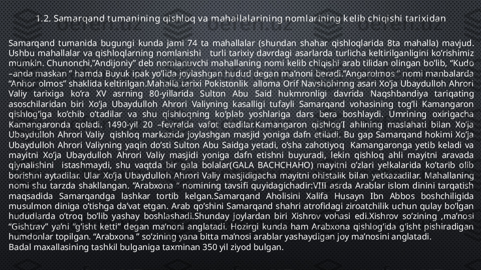 1.2. Samarqand t umani ning qi shloq v a mahal lalarining nomlarining k elib chi qishi  t ari xidan
Samarqand  tumanida  bugungi  kunda  jami  74  ta  mahallalar  (shundan  shahar  qishloqlarida  8ta  mahalla)  mavjud. 
Ushbu  mahallalar  va  qishloqlarning  nomlanishi      turli  tarixiy  davrdagi  asarlarda  turlicha  keltirilganligini  ko’rishimiz 
mumkin.  Chunonchi,”Andijoniy”  deb  nomlanuvchi  mahallaning  nomi  kelib  chiqishi  arab  tilidan  olingan  bo’lib,  “Kudo 
–anda maskan ” hamda Buyuk ipak yo’lida joylashgan hudud degan ma’noni beradi.”Angarolmos ” nomi manbalarda 
“Anhor olmos” shaklida keltirilgan.Mahalla tarixi Pokistonlik  alloma Orif Navshohinng asari Xo’ja Ubaydulloh Ahrori 
Valiy  tarixiga  ko’ra  XV  asrning  80-yillarida  Sulton  Abu  Said  hukmronligi  davrida  Naqshbandiya  tariqating 
asoschilaridan  biri  Xo’ja  Ubaydulloh  Ahrori  Valiyning  kasalligi  tufayli  Samarqand  vohasining  tog’li  Kamangaron 
qishlog’iga  ko’chib  o’tadilar  va  shu  qishloqning  ko’plab  yoshlariga  dars  bera  boshlaydi.  Umrining  oxirigacha 
Kamangaronda  qoladi.  1490-yil  20  –fevralda  vafot  etadilar.Kamangaron  qishlog’I  ahlining  maslahati  bilan  Xo’ja 
Ubaydulloh  Ahrori  Valiy    qishloq  markazida  joylashgan  masjid  yoniga  dafn  etiladi.  Bu  gap  Samarqand  hokimi  Xo’ja 
Ubaydulloh  Ahrori  Valiyning  yaqin  do’sti  Sulton  Abu  Saidga  yetadi,  o’sha  zahotiyoq    Kamangaronga  yetib  keladi  va 
mayitni  Xo’ja  Ubaydulloh  Ahrori  Valiy  masjidi  yoniga  dafn  etishni  buyuradi,  lekin  qishloq  ahli  mayitni  aravada 
qiynalishini    istashmaydi,  shu  vaqtda  bir  gala  bolalar(GALA  BACHCHAHO)  mayitni  o’zlari  yelkalarida  ko’tarib  olib 
borishni  aytadilar.  Ular  Xo’ja  Ubaydulloh  Ahrori  Valiy  masjidigacha  mayitni  ohistalik  bilan  yetkazadilar.   Mahallaning 
nomi  shu  tarzda  shakllangan.  ”Arabxona  “  nomining  tavsifi  quyidagichadir:VIII  asrda  Arablar  islom  dinini  tarqatish 
maqsadida  Samarqandga  lashkar  tortib  kelgan.Samarqand  Aholisini  Xalifa  Husayn  Ibn  Abbos  boshchiligida 
musulmon  diniga  o’tishga  da’vat  etgan.  Arab  qo’shini  Samarqand  shahri  atrofidagi  ziroatchilik  uchun  qulay  bo’lgan 
hududlarda  o’troq  bo’lib  yashay  boshlashadi.Shunday  joylardan  biri  Xishrov  vohasi  edi.Xishrov  so’zining  ,ma’nosi 
“Gishtrav”  ya’ni  “g’isht  ketti”  degan  ma’noni  anglatadi.  Hozirgi  kunda  ham  Arabxona  qishlog’ida  g’isht  pishiradigan 
humdonlar topilgan. “Arabxona ” so’zining yana bitta ma’nosi arablar yashaydigan joy ma’nosini anglatadi.
Badal maxallasining tashkil bulganiga taxminan 350 yil ziyod bulgan . 