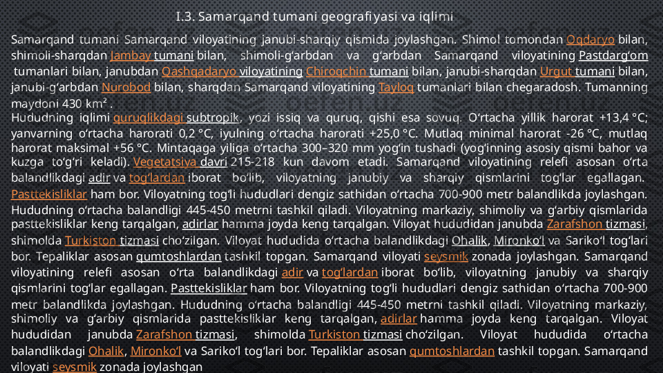 I.3. Samarqand t umani geografi y asi v a iqlimi
Samarqand  tumani  Samarqand  viloyatining  janubi-sharqiy  qismida  joylashgan.  Shimol  tomondan  Oqdaryo  bilan, 
shimoli-sharqdan  Jambay   tumani  bilan,  shimoli-gʻarbdan  va  gʻarbdan  Samarqand  viloyatining  Pastdargʻom
 tumanlari  bilan,  janubdan  Qashqadaryo   viloyatining   Chiroqchin   tumani  bilan,  janubi-sharqdan  Urgut   tumani  bilan, 
janubi-gʻarbdan  Nurobod  bilan,  sharqdan  Samarqand  viloyatining  Tayloq  tumanlari  bilan  chegaradosh.  Tumanning 
maydoni 430 km² .
Hududning  iqlimi  quruqlikdagi   subtropik ,  yozi  issiq  va  quruq,  qishi  esa  sovuq.  Oʻrtacha  yillik  harorat  +13,4 °C; 
yanvarning  oʻrtacha  harorati  0,2 °C,  iyulning  oʻrtacha  harorati  +25,0 °C.  Mutlaq  minimal  harorat  −26 °C,  mutlaq 
harorat  maksimal  +56 °C.  Mintaqaga  yiliga  oʻrtacha  300–320  mm  yogʻin  tushadi  (yogʻinning  asosiy  qismi  bahor  va 
kuzga  toʻgʻri  keladi).  Vegetatsiya   davri  215-218  kun  davom  etadi.  Samarqand  viloyatining  relefi  asosan  oʻrta 
balandlikdagi  adir  va  togʻlardan  iborat  boʻlib,  viloyatning  janubiy  va  sharqiy  qismlarini  togʻlar  egallagan. 
Pasttekisliklar  ham  bor.  Viloyatning  togʻli  hududlari  dengiz  sathidan  oʻrtacha  700-900  metr  balandlikda  joylashgan. 
Hududning  oʻrtacha  balandligi  445-450  metrni  tashkil  qiladi.  Viloyatning  markaziy,  shimoliy  va  gʻarbiy  qismlarida 
pasttekisliklar  keng  tarqalgan,  adirlar  hamma  joyda  keng  tarqalgan.  Viloyat  hududidan  janubda  Zarafshon   tizmasi , 
shimolda  Turkiston   tizmasi  choʻzilgan.  Viloyat  hududida  oʻrtacha  balandlikdagi  Ohalik ,  Mironkoʻl  va  Sarikoʻl  togʻlari 
bor.  Tepaliklar  asosan  qumtoshlardan  tashkil  topgan.  Samarqand  viloyati  seysmik  zonada  joylashgan.   Samarqand 
viloyatining  relefi  asosan  oʻrta  balandlikdagi  adir  va  togʻlardan  iborat  boʻlib,  viloyatning  janubiy  va  sharqiy 
qismlarini  togʻlar  egallagan.  Pasttekisliklar  ham  bor.  Viloyatning  togʻli  hududlari  dengiz  sathidan  oʻrtacha  700-900 
metr  balandlikda  joylashgan.  Hududning  oʻrtacha  balandligi  445-450  metrni  tashkil  qiladi.  Viloyatning  markaziy, 
shimoliy  va  gʻarbiy  qismlarida  pasttekisliklar  keng  tarqalgan,  adirlar  hamma  joyda  keng  tarqalgan.  Viloyat 
hududidan  janubda  Zarafshon   tizmasi ,  shimolda  Turkiston   tizmasi  choʻzilgan.  Viloyat  hududida  oʻrtacha 
balandlikdagi  Ohalik ,  Mironkoʻl  va  Sarikoʻl  togʻlari  bor.  Tepaliklar  asosan  qumtoshlardan  tashkil  topgan.  Samarqand 
viloyati  seysmik  zonada joylashgan 