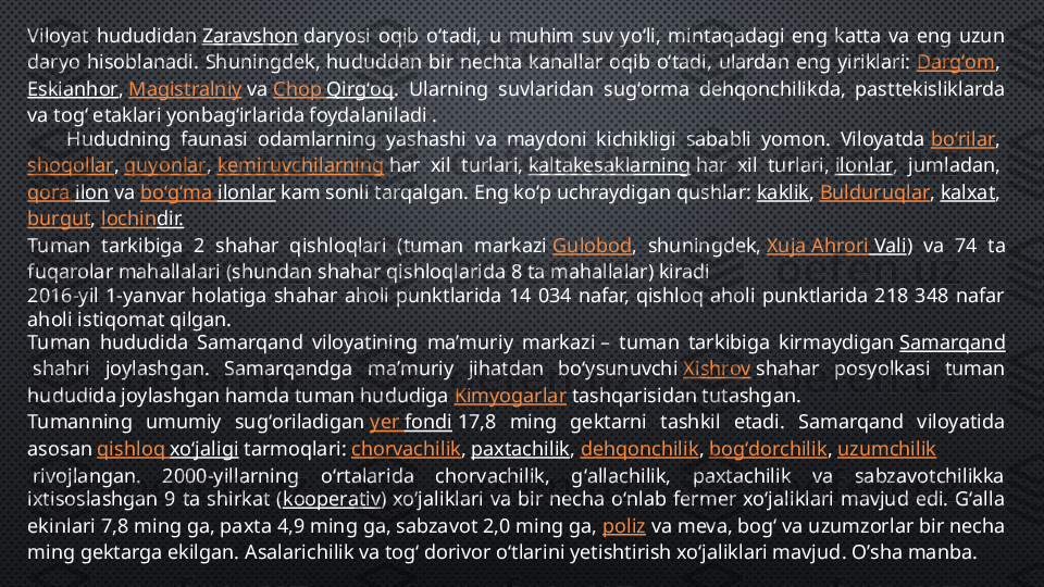 Viloyat  hududidan  Zaravshon  daryosi  oqib  oʻtadi,  u  muhim  suv  yoʻli,  mintaqadagi  eng  katta  va  eng  uzun 
daryo  hisoblanadi.  Shuningdek,  hududdan  bir  nechta  kanallar  oqib  oʻtadi,  ulardan  eng  yiriklari:  Dargʻom , 
Eskianhor ,  Magistralniy  va  Chop  Qirgʻoq .  Ularning  suvlaridan  sugʻorma  dehqonchilikda,  pasttekisliklarda 
va togʻ etaklari yonbagʻirlarida foydalaniladi .
        Hududning  faunasi  odamlarning  yashashi  va  maydoni  kichikligi  sababli  yomon.  Viloyatda  boʻrilar , 
shoqollar ,  quyonlar ,  kemiruvchilarning  har  xil  turlari,  kaltakesaklarning  har  xil  turlari,  ilonlar ,  jumladan, 
qora   ilon  va  boʻgʻma   ilonlar  kam sonli tarqalgan. Eng koʻp uchraydigan qushlar:  kaklik ,  Bulduruqlar ,  kalxat , 
burgut ,  lochin dir.
Tuman  tarkibiga  2  shahar  qishloqlari  (tuman  markazi  Gulobod ,  shuningdek,  Xuja   Ahrori  Vali )  va  74  ta 
fuqarolar mahallalari (shundan shahar qishloqlarida 8 ta mahallalar) kiradi
2016-yil  1-yanvar  holatiga  shahar  aholi  punktlarida  14  034  nafar,  qishloq  aholi  punktlarida  218  348  nafar 
aholi istiqomat qilgan.
Tuman  hududida  Samarqand  viloyatining  maʼmuriy  markazi –  tuman  tarkibiga  kirmaydigan  Samarqand
 shahri  joylashgan.  Samarqandga  maʼmuriy  jihatdan  boʻysunuvchi  Xishrov  shahar  posyolkasi  tuman 
hududida joylashgan hamda tuman hududiga  Kimyogarlar  tashqarisidan tutashgan.
Tumanning  umumiy  sugʻoriladigan  yer   fondi  17,8  ming  gektarni  tashkil  etadi.  Samarqand  viloyatida 
asosan  qishloq   xoʻjaligi  tarmoqlari:  chorvachilik ,  paxtachilik ,  dehqonchilik ,  bogʻdorchilik ,  uzumchilik
 rivojlangan.  2000-yillarning  oʻrtalarida  chorvachilik,  gʻallachilik,  paxtachilik  va  sabzavotchilikka 
ixtisoslashgan  9  ta  shirkat  ( kooperativ )  xoʻjaliklari  va  bir  necha  oʻnlab  fermer  xoʻjaliklari  mavjud  edi.  Gʻalla 
ekinlari 7,8 ming ga, paxta 4,9 ming ga, sabzavot 2,0 ming ga,  poliz  va meva, bogʻ va uzumzorlar bir necha 
ming gektarga ekilgan.  Asalarichilik va togʻ dorivor oʻtlarini yetishtirish xoʻjaliklari mavjud .   O’sha manba. 