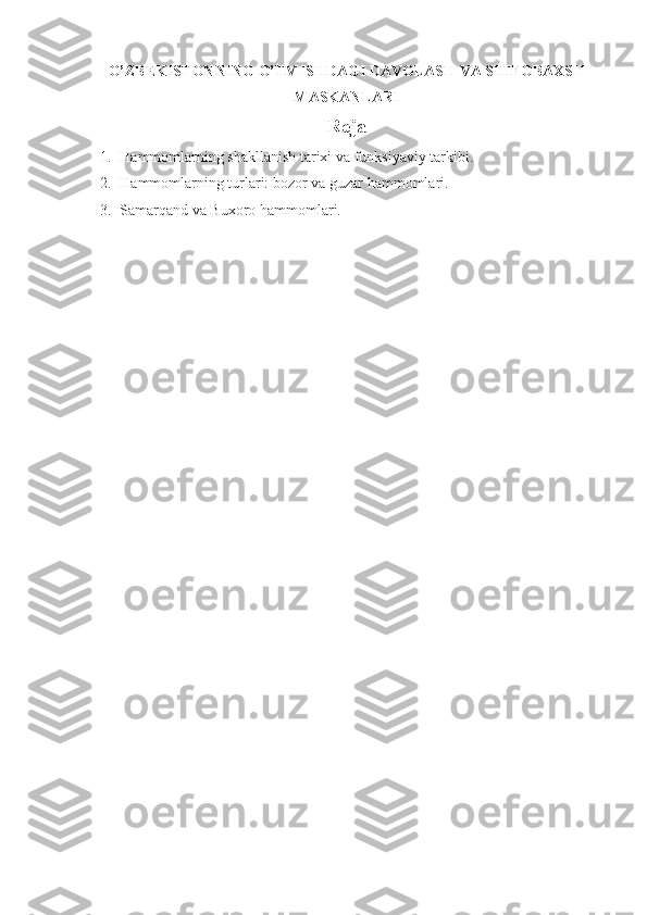O’ZBEKISTONNING O’TMISHDAGI DAVOLASH VA SHIFOBAXSH
MASKANLARI
Reja
1. Hammomlarning shakllanish tarixi va funksiyaviy tarkibi.
2. Hammomlarning turlari: bozor va guzar hammomlari.
3. Samarqand va Buxoro  h ammomlari. 