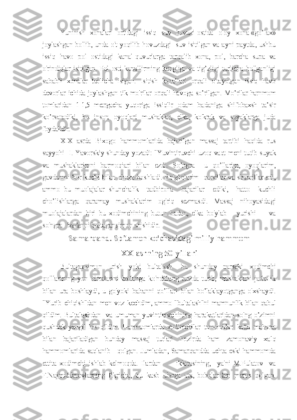 Yuninish   xonalari   ortidagi   issiq   suv   hovuzi-ostida   oloy   xona-«go’lax»
joyl ashgan bo'lib, unda o't  yoqilib hovuzdagi    suv isitilgan va ayni  paytda, ushbu
issiq   havo   pol   ostidagi   kanal-quvurlarga   tar qalib   xona,   pol,   barcha   supa   va
o'rindiqlar   isitilgan.   Pol   osti   kan allirming   kengligi   va   tig’zligi   turlicha   bo'lganligi
sababli   xonalar   turlicha   isigan.   Isitish   kanallari   orqali   o'tayotgan   issiq   havo
devorlar  ichida joylashgan  tik mo'rilar  orqali havoga so’rilgan. Mo’ rilar harnmom
tomlaridan   1-1,5   metrgacha   yuqoriga   issiqlir   odam   badaniga   shifobaxsh   ta’sir
ko’rsatadiki,   bu   inson   oyoqlari   mushaklar,   elka,   ko'krak   va   suyaklarga   juda
foydalidir. 
XIX   asrda   B ixogo   hammomlarida   bajarilgan   massaj   tartibi   haqida   rus
sayyohi     I. Yavorskiy shunday yozadi: "Yuvintiruvchi uzoq vaqt meni tu tib suyak
va   mushaklarimni   barmoqiari   bilan   ezdi.   So’ngra     u   qo’llarim,   oyoqlarim,
gavdamni bor kuchi bilan choza boshladi. Bo 'g'inlarim   qarsillar va sharqillar edi,
ammo   bu   muolajalar   shunchalik     tadbirona     bajarilar     ediki,     hatto     kuchli
cho’lishlarga   qaramay   mushaklarim   og'riq   sezmasdi.   Massaj   nihoyasidagi
muolajalardan   biri   bu   xodimchining   butun   badan,   elka   bo'ylab       yurishi         va
so'ngra   badanni bultagansimon urishidir.
Samarqand. Spitamen ko'chasidagi milliy hammom
XX asrning 50-yillari
Bultagansimon   urish   yoki   bultalash-   bu   shunday   narsaki   xodimchi
qo'llarining   yon   qirralarini   badanga   ko'ndalang   tarzda   turib,   mushakiani   jadallik
bilan   ura   boshlaydi,   u   go'yoki   babanni   qo’llari   bilan   bo’laklayotganga   o'xshaydi.
"Yurib   chiqish"dan   men   voz   ke chdim, ammo "bultalash"ni  mamnunlik bilan qabul
qildim.   Bultalashdan     va   umuman   yuvintimvchining   harakatlaridan   so'ng   o’zimni
qushdek   yengil   his   qildim.   Hammomlarda   xodimchilar   tomon idan   katta   mahorat
bilan   bajariladigan   bunday   massaj   turlari   hozirda   ham   zamonaviy   xalq
hammomlarida saqlanib     qolgan. Jumladan, Samarqandda uchta eski  hammomda
ettita   xodimchi   ishlab   kelmoqda.   Ilardan           ikkitasining,     ya'ni   M.Pulatov     va
F.Najmiddinovlarning   fikricha,   bu   kasb   ularga   ota,-bobolaridan   meros   qolgan. 