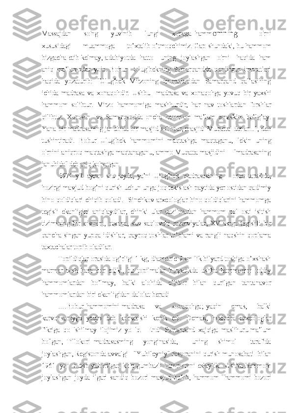 Massajdan         so'ng         yuvinib         lungi         xonaga   hamm omning             o'rni
xususidagi      muammoga      to’xtalib  o’tmoqchimiz. Gap shundaki, bu hammom
bizgacha etib kelmay, adabiyotda   hatto     uning   joylashgan     o'rni     haqida   ham
aniq   ma’lumotlar   yo'q.   Bobur     Ulug'bekning   Samarqandda   qurdirgan   imoratlari
haqida   yozaturib:   "Ulug'bek   Mirzoning   imoratlaridan   Samarqand   qal’asihing
ichida   madrasa   va   xonaqohdir.   Ushbu     madrasa   va   xonaqohga   yovuq   bir   yaxshi
hammom   solibtur.   Mirzo   hammom iga   mashhurdir,   har   nav   toshlardan   forshlar
qilibtur.   Xuroson     va   Samarqandda   oncha   hammom   ma’lum   emaskim   bo’lg’ay.
Yana bir madrasaning janubida bir masjid solibtur, masjidi Muqatta' derlar...", deb
tushintiradi.   Bobur   Ulug'bek   hammomini   maqtashga   maqtaganu,   lekin   uning
o'rnini aniqroq m aqtashga maqtanaganu, ammo Muqatta masjidini    "madrasaning
janubi da" deb aniq ko'rsatgan. 
1974   yili   aynan   shu   joyda,   ya’ni   Ulug'bek   madrasasining       orqa   tarafida,
hozirgi mavjud bog’ni qurish uchun unga joq tekislash paytida yer ostidan qadimiy
bino qoldiqlari chiqib qoladi.   Sinchkov arxeologlar bino qoldiqlarini hammomga
tegisli   ekanligini   aniqlaydilar,   chinki   ular   qazilmadan   hammom   pol   osti   isitish
tizimining   bir   qismini,   otxona,   suv   saqlovchi   rezerviyalar,   XV   asrga   tegishli   bir
qancha  singan  yupqa  idishlar,  qayroq toshlar   to’plami   va rangli   naqshin  qoplama
taxtachalar topib oladilar.
Topildiqlar orasida og’rligi 1 kg, diametric 9 sm lik bilyard toshiga o’xshash
marmar   tosh   ham   bor   ediki,   bu   topilmalar   burgalikda   ushbu   hammomni   oddiy
hammomlardan   bo’lmay,   balki   alohida   e’tibor   bilan   qurilgan   tantanavor
hammomlardan biri ekanligidan dalolat beradi
….Bobur   hammomini   madrasa         va         xonaqohga;   yaqin         emas,         balki
karvonsar oyga   yaqin   deb   ko'rsatishi   kerak   edi:   Demak,   hozircha   arxeologlar
fikriga   qo   'shilmay   ilojimiz   yo   'q.     Endi   Samarqand   xajqiga   maslihuru-ma’lum
bo'lgan,   Tillokori   madrasasming       yonginasida,         uning       shimol         tarafida
joylashgan, Registonda avvalgi   "Yubileyniy" restoranini qurish  munosabati    bilan
1961   yili   buzib yuborilgan ko'p gumbazli hammomni eslaylik.   Ushbu hammom
joylashgan   joyda   ilgari   sandiq   bo zori   mavjud   bo'lib,   hammom   "hammomi   bozori 