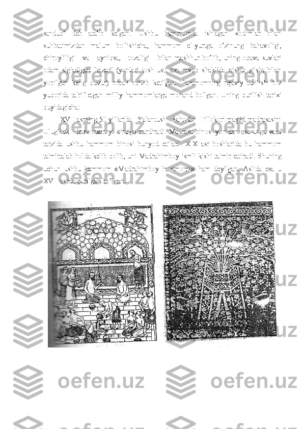 sanduq"   deb   atalib   kelgan.'   Ushbu   hammomda   ishlagan   xodimlar   bilan
suhbatimizdan   malum   bo'lishicha,   hammom   el-yurtga   o’zinung   bahavoligi,
chiroyliligi       va       ayniqsa,       tozaligi       bilan   mashhur   bo’lib,   uning   oqava   suvlari
odam   sig'adigan   "tazar"   (yonlari   tosh   usti   esa   ravoq   shaklida   pishiq   g'isht   bilan
yopilgan   keng   quvur)   orqali   oqizib   ketilgan.   Hammomning   rejaviy   tuzilishi   b iz
yuqorida   ta'rif   etgan   milliy   hammomlarga   monand   bo'lgan.   Uning   qurilish   tarixi
quyidagicha:
XVII asrning 50-yillarida   Yalantush   Bahodir   Tillokori masjid-madrasasini
Ulug'bek      karvonsaroyi  o'rniga  qurdiradi.   Madrasa binosi  y onidan esa   unga vaqf
tarzida   ushbu   hammom   binosi   bunyod   etil adi.   XIX   asr   boshlarida   bu   hammom
ta'mirtalab holda kelib qolib,   uni Madrahimboy ismli kishi ta'mir ettiradi. Shuning
uchun   ushbu   hammom   «Madrahimboy   hammomi»   ham   deyilgan.   Aslida   esa   u
XVII asrda qurilgan bo’lgan.  