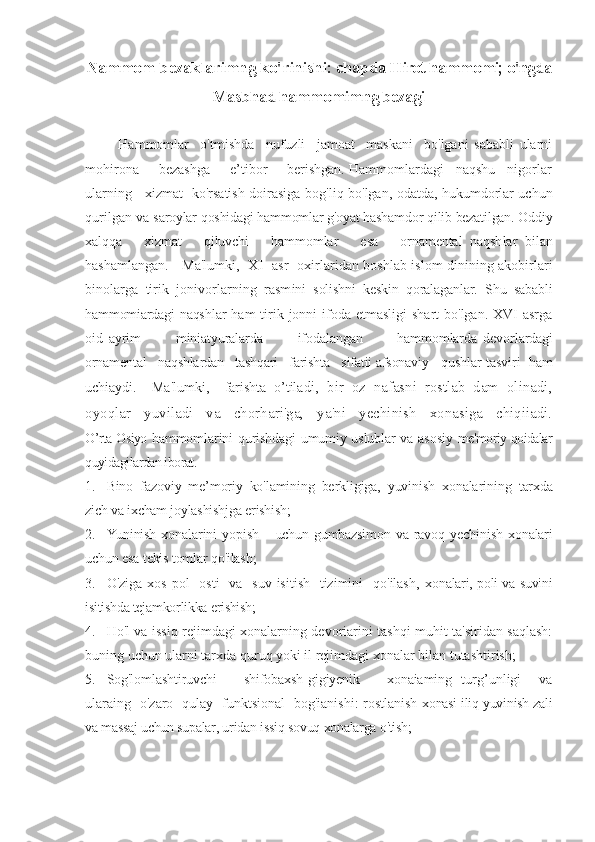 Nammom bezaklarimng ko'rinishi:  chapda Hirot hammomi; o'ngda
Masbhad hammomimng bezagi
Hammomlar     o'tmishda     nufuzli     jamoat     maskani     bo'lgani   sababli   ularni
mohirona     bezashga     e’tibor     berishgan. Hammomlardagi   naqshu   nigorlar
ularning     xizmat   ko'rsatish doirasiga   bog'liq bo'lgan, odatda, hukumdorlar uchun
qurilgan va  saroylar qoshidagi hammomlar g'oyat hashamdor qilib bezatilgan. Oddiy
xalqqa       xizmat       qiluvchi       hammomlar       esa       ornamental   naqsh lar   bilan
hashamlangan.     Ma'lumki,   XI   asr   oxirlaridan boshlab islom dinining akobirlari
binolarga   tirik   jonivorlarning   rasm ini   solishni   keskin   qoralaganlar.   Shu   sababli
hammomiardagi naqsh lar  ham  tirik jonni  ifoda etmasligi  shart  bo'lgan. XVI  asrga
oid   ayrim             miniatyuralarda             ifodalangan             hammomlarda   devo rlardagi
ornamental   naqshlardan   tashqari   farishta   sifatii afsonaviy    qushlar tasviri  ham
uchiaydi.     Ma'lumki,     farishta   o’tila di,   bir   oz   nafasni   rostlab   dam   olinadi,
oyoqlar   yuviladi   va   chorhari'ga,   ya'ni   yechinish   xonasiga   chiqiiadi.
O’rta Osiyo   hammomlarini qurishdagi umumiy uslublar va asosiy   me'moriy qoidalar
quyidagilardan iborat. 
1. Bino   fazoviy   me’moriy   ko'lamining   berkligiga,   yuvinish   xonalarining   tarxda
zich va ixcham joylashishjga erishish; 
2. Yuninish   xonalarini   yopish       uchun   gumbazsimon   va   ravoq   yechinish   xonalari
uchun esa tekis tomlar qo'ilash;
3. O'ziga xos  pol    osti    va   suv  isitish   tizimini    qo'ilash,   xonalari, poli va suvini
isitishda tejamkorlikka erishish;
4. Ho'l va issiq rejimdagi xonalarning devoriarini tashqi muhit ta'siridan saqlash:
buning uchun ularni tarxda quruq yoki il rejimdagi xonalar bilan tutashtirish;
5. Sog'lomlashtiruvchi       shifobaxsh-gigiyenik       xonaiaming   turg’unligi     va
ularaing   o'zaro   qulay   funktsional   bog'ianishi: rostlanish   xonasi iliq yuvinish zali
va massaj uchun supalar, uridan   issiq sovuq xonalarga o'tish; 