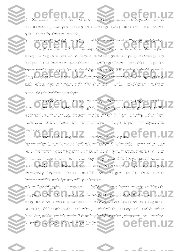 6. Xonalarni    namlik    va    issiqlik    haroratiga    qarab orientsiyalash: nam va
ho'l   xonalarni   janub   yoki   janubiy-g'arb   tomonga   quruq     xonalarni       esa     shimol
yoki   shimoliy-sharqqa qaratish;
7. Hammomni   qurishda   mahalliy   qurilish   materiallarini qo’llash va  foydalanish.
  Yangi qurilgan hammom haqidagi xabarni xalq har safar bilan kutib olgan,
chunjri   u   sog'lik-salomatlik   va   tozalik   ramzning   yana   bir   yangi   maskaniga   ega
bo'lgan.   Hatto   hammom   qurihshinmg       tugailanganligiga       bag'ishlab       ilgarilari
ayrim  amaldorlar  ziyofatlar  uyushtirishgan. Masalan,  XV asrning birinchi  yar mida
Shayx       al-Islom       degan     kishi       Samarqandda   hammom   qurili shining   tugashiga
atab   xalqqa   ziyofat   bergan,   e’riborlisi   shundaki,       unda       erkaklardan       tashqari
xotin-qiz ashulachilar  qatnashgan .
Hammomlar  haqida      gapirar    ekanmiz,     Samarqanddagi Registon   maydoni
doni           atrofida           Mirzo           Ulug'bek           qurdirgan   Sharqda   g o'zallik,   soflik,
salomatlik   va   muhabbatga   eltuvchi   manba   timsoli   bo'lgan.   Shuning   uchun   ham
farishtalar   Sharq   rassomlari   hammomlarga     bag'ishlangan   miniatyuralarda
bagishlangan.
Hammom  qurilishidagi xalqchil an'analar zamonaviy xaiq
hammomlarida ham keng qo'llanib takomillashtirilib kelmoqda.   Hammomlar   faqat
xalq; me'morcbiligida rivojlanib qolmasdan balki loyiha institutiari va tashkilotlari
tomonidan   ham   ishlanib   kelmoqda.   Keyingi   yillarda   O'rta   Osiyo   respublikalarida
qishloq va tuman markazlari, shaharlar uchun mo'ljallangan bir qancha xususiy va
namunaviy     loyihalar       ishlab       chiqildi       va     amalgam   oshirildi.   ularda   o'tmish
hammomchilik san'atiga xos milliy an’analar
takomillashtirilibgina     qolmasdan,         balki           qator   hammomlarda   shifobaxsh-
gigiyenik     va     sog'lomlashtirish funktsiyalari, yangi texnik jihozlar, dam olish,
choy   ichish   va   tamaddi   qilush   xonalari   mavjud.   Havosi   quraq   va   issiq   bug'xona-
saunalar,   shifobaxsh   dush     bo'limlari,       cho'milish     basseynlari,   suzish   uchun
hovuzlar, yakka tartibda cho'milish va bug'lanish xonalari, choyxona   va    pardoz-
kosmetik    xonalar    shular jumlasidandir. 