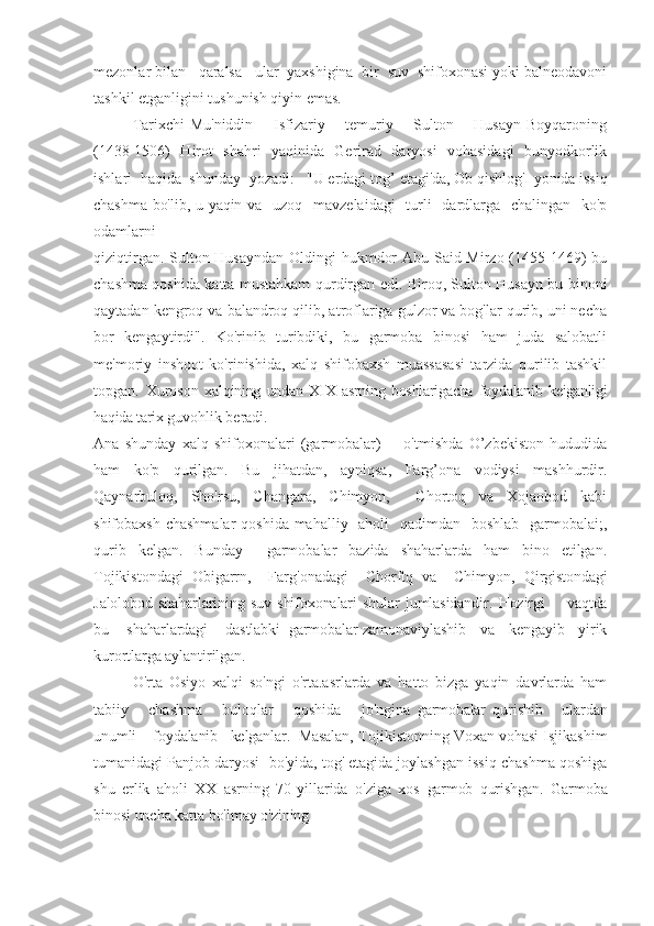 mezonlar bilan   qaralsa   ular  yaxshigina  bir  suv  shifoxonasi yoki balneodavoni
tashkil etganligini tushunish qiyin emas.
Tarixchi Mu'niddin       Isfizariy       temuriy       Sulton       Husayn Boyqaroning
(1438-1506)   Hirot   shahri   yaqinida   Gerirad   daryosi   vohasidagi   bunyodkorlik
ishlari  haqida  shunday  yozadi:   "U erdagi tog’  etagi'da, Ob qishlog'I yonida issiq
chashma bo'lib, u yaqin va     uzoq   mavzelaidagi    turli    dardlarga   chalingan   ko'p
odamlarni
qiziqtirgan. Sulton Husayndan Oldingi hukmdor  Abu Said Mirzo (1455-1469)  bu
chashma qoshida katta mustahkam   qurdirgan   edi. Biroq, Sulton Husayn bu binoni
qaytadan kengroq va balandroq qilib, atroflariga gulzor va bog'lar qurib, uni necha
bor   kengaytirdi".   Ko'rinib   turibdiki,   bu   garmoba   binosi   ham   juda   salobatli
me'moriy   inshoot   ko'rinishida,   xalq   shifobaxsh   muassasasi   tarzida   qurilib   tashkil
topgan.   Xuroson   xalqining   undan   XIX   asrning   boshlarigacha   foydalanib   keiganligi
haqida tarix  guvohlik beradi. 
Ana   shunday   xalq   shifoxonalari   (garmobalar)         o'tmishda   O’zbekiston   hududida
ham   ko'p   qurilgan.   Bu   jihatdan,   ayniqsa,   Farg’ona   vodiysi   mashhurdir.
Qaynarbuloq,   Sho'rsu,   Changara,   Chimyon,     Chortoq   va   Xojaobod   kabi
shifobaxsh chashmalar  qoshida mahalliy   aholi    qadimdan   boshlab   garmobalai;,
qurib   kelgan.   Bunday     garmobalar   bazida   shaharlarda   ham   bino   etilgan.
Tojikistondagi   Obigarrn,     Farg'onadagi     Chorftq   va     Chimyon,   Qirgistondagi
Jalolobod   shaharlarining   suv   shifoxonalari   shular   jumlasidandir.   Hozirgi         vaqtda
bu    shaharlardagi    dastlabki  garmobalar  zamonaviylashib    va    kengayib    yirik
kurortlarga aylantirilgan.
O'rta   Osiyo   xalqi   so'ngi   o'rta.asrlarda   va   hatto   bizga   yaqin   davrlarda   ham
tabiiy       chashma       buloqlar       qoshida       jo'ngina   garmobalar   qu rishib       ulardan
unumli    foydalanib   kelganlar.  Masalan,  Tojikistonning Voxan vohasi Isjikashim
tumanidagi Panjob daryosi    bo'yida, tog' etagida joylashgan issiq chashma qoshiga
shu   e rlik   aholi   XX   asrning   70-yillarida   o'ziga   xos   garmob   qurishg an.   Garmoba
binosi uncha katta bo'lmay o'zining 