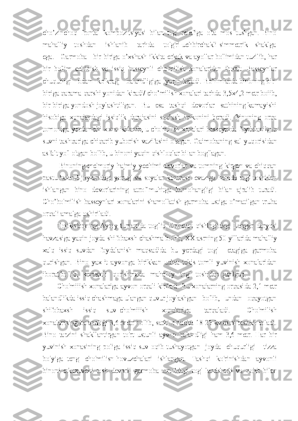 cho’zinchoq   frontal   kompozitsiyasi   bilan   tog'   relefiga   o'ta   mos   tushgan.   Bino
mahalliy     toshdan       ishlanib       tarhda       to'g'ri uchbirchakli simmetrik     shaklga
ega.     Garmoba     bir-biriga o’xshash ikkita e rkak   va ayollar bo'limidan tuzilib, har
bir   bo'lim   echinish   va   issiq   basseynli   cho'milish   xonalaridan   iborat.   Basseynlar
chuqurligi   odam  ko'kragj   balandligiga  yaqin keladi. Bo’limlarda binoning bir-
biriga qarama-qarshi yonidan kiradi/ cho’milish xonalari tarhda 3,5x4,2 metr boiib,
bir-biriga yondosh joylashtiligan.   Bu   esa   tashqi   devorlar   sathining kamayishi
hisobiga   xonaiardagi   issiqlik   darajasini   saqlash   imkonini   beradi.   Binoning   orqa
tomoniga yordamchi xona   ishlanib, u cho'milish xonalari basseynida foydalanilgan
suvni tashqariga chiqarib yuborish vazifasini o'tagan. Gaimobaning sal yu qorisidan
asfalt yo'l o'tgan bo'lib, u binoni yaqin qishloqlar biIan bog'lagan.
Binoning   me'moriy   hajmiy  yechimi   devorlar   va  tomning   kirgan   va  chiqqan
pastu-baland   joylaridagi   yorug'   va   soyalar   kontrasti   evaziga   hamda   tog'   toshidan
ishlangan   bino   de vorlarining   atrof-muhitga   hamohangligi   bilan   ajralib   turadi.
Cho’bo'milish basseynlari  xonalarini  shamollatish garmoba ustiga o’ matilgan   truba
orqali amalga oshiriladi.
Tojikistonning   Ayniy   tumanida   tog'liq   Urmetan   qishlog'idagi   Lan gar   daryosi
havzasiga yaqin joyda shifobaxsh chashma bo'lib,  XX  asrning 50-yillarida mahalliy
xalq   issiq   suvdan   foydalanish   maqsadida   bu   yerdagi   tog'     etagiga   garmoba
qurishgan.   Bino   yax l it   ayvonga   birikkan   uchta   tekis   tomli   yuvinish   xonalaridan
iborat bo'lib,   sementli   qorishmada   mahalliy   tog'   toshidan qurilgan.
Cho'miiish xonalariga ayvon orqali kiriladi. Bu xonaiarning orqasi da 2,1 metr
balandlikda issiq chashmaga ulangan quvur joylashgan   bo'lib,   undan   oqayotgan
shifobaxsh       issiq       suv   cho'miiish         xonalariga         tarqaladi.           Cho'milish
xonalarining baland ligi 3,6 rnetr bo'lib, sathi o'rtacha 18-20 kv.m.ni tasbkil qiladi.
Bino   tarzini   shakllantirgan   to'rt   ustunli   ayvon   balandligi   ham   3,6   metr.   Har   bir
yuvinish   xonasining   poliga   issiq   suv   oqib   tushayotgan     joyda     chuqurligi       tizza
bo'yiga  teng   cho'milisn hovuzch alari   ishlangan.   Tashqi   ko'rinishdan   ayvonli
binoni   etkazuv chi   tosh   devorli   garmoba   atrofidagi   tog'   landshafti   va   nohit   bilan 