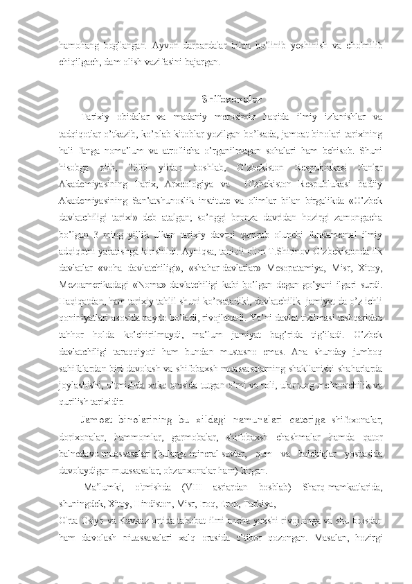 hamohang   bog'langan.   Ayvon   darpardalar   bilan   bo’linib   yeshinish   va   cho'milib
chiqilgach, dam olish vazifasini bajargan.
Shifoxonalar 
Tarixiy   obidalar   va   madaniy   merosimiz   haqida   ilmiy   izlanishlar   va
tadqiqotlar o’tkazib, ko’plab kitoblar yozilgan bo’lsada, jamoat binolari tarixining
hali   fanga   noma’lum   va   atroflicha   o’rganilmagan   sohalari   ham   behisob.   Shuni
hisobga   olib,   2000   yildan   boshlab,   O’zbekiston   Respublukasi   Fanlar
Akademiyasining   Tarix,   Arxeologiya   va     O’zbekiston   Respublukasi   badiiy
Akademiyasining   San’atshunoslik   institute   va   olimlar   bilan   birgalikda   «O’zbek
davlatchiligi   tarixi»   deb   atalgan;   so’nggi   bronza   davridan   hozirgi   zamongacha
bo’lgan   3   ming   yillik   ulkan   tarixiy   davrni   qamrab   olunchi   fundamental   ilmiy
adqiqotni yaratishga kirishildi. Ayniqsa, taniqli olim T.Shirinov O’zbekistonda ilk
davlatlar   «voha   davlatchiligi»,   «shahar-davlatlar»   Mesopatamiya,   Misr,   Xitoy,
Mezoamerikadagi   «Noma»   davlatchiligi   kabi   bo’lgan   degan   go’yani   ilgari   surdi.
Haqiqatdan, ham tarixiy tahlil shuni ko’rsatadiki, davlatchilik  jamiyat da o’z ichli
qoniniyatlari asosida paydo bo’ladi, rivojlanadi. Ya’ni davlat tizilmasi tashqaridan
tahhor   holda   ko’chirilmaydi,   ma’lum   jamiyat   bag’rida   tig’iladi.   O’zbek
davlatchiligi   taraqqiyoti   ham   bundan   mustasno   emas.   Ana   shunday   jumboq
sahifalardan biri davolash va shifobaxsh muassasalarning shakllanishi  shaharlarda
joylashishi, o’tmishda xakq orasida tutgan o’rni va roli, ularnung me’morchilik va
qurilish tarixidir.
Jamoat   binolarining   bu   xildagi   namunalari   qatoriga   shifoxonalar,
dorixonalar,   hammomlar,   garmobalar,   shifobaxsh   chashmalar   hamda   qator
balnedavo muassasalari (bularga   mineral suvlar,    qum    va    balchiqlar    yositasida
davolaydigan  muassasalar, obzanxonalar ham) kirgan.
Ma’lumki,    o'tmishda    (VIII    asriardan    bosblab)    Sharq  mamkatlarida,
shuningdek, Xitoy, Hindiston, Misr, Iroq, Eron, Turkiya,
O'rta Osiyo va Kavkaz ortida tabobat ilmi ancha yaxshi rivojlanga va shu boisdan
ham   davolash   niuassasalari   xalq   orasida   e’tibor   qozongan.   Masalan,   hozirgi 