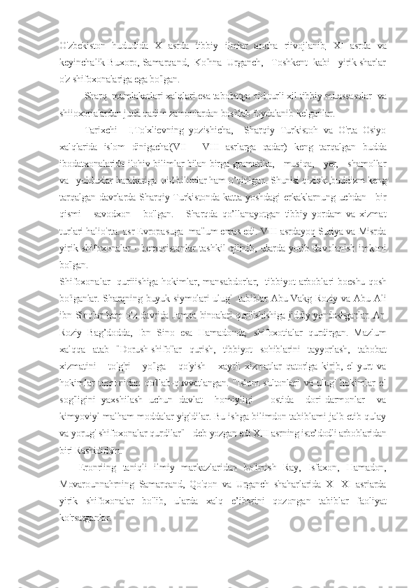 O'zbekiston   hududida   X   asrda   tibbiy   ilmlar   ancha   riivojlanib
,   XI   asrda   va
keyinchalik Buxoro, Samarqand,  Ko'hna  Urganch,   Toshkent  kabi   yirik sharlar
o'z shifoxonalariga ega bo'lgan.
Sharq  mamlakatlari xalqlari esa tabobatga oid turli xil tibbiy muassasalar   va
shiioxorialardan juda qadim zamonlardan boshlab foydalan ib kelganlar.
Tarixchi     I.To'xlievning   yozishicha,     Sharqiy   Turkistoh   va   O'rta   Osiyo
xalqlarida   islom   dinigacha'(VII   -   VIII   asrlarga   qadar)   keng   tarqalgan   budda
ibodatxonalarida ilohiv bilimlar bilan birga   gramatika,     musiqa,     yer,     shamollar
va   yulduzlar harakatiga   oid bilimlar ham o’qitilgan. Shunisi qiziqki,buddizm  keng
tarqalgan davrlarda Sharqiy Turkistonda katta yoshdagi erkaklarnung   uchdan     bir
qismi       savodxon       bo'lgan.       Sharqda   qo’llanayotgan   tibbiy   yordam   va   xizmat
turlari halio'rta. asr Evropasuga  ma'lum emas edi. VIII asrdayoq Suriya va Misrda
yirik   shifoxonalar   -   bemoristonlar   tashkil   qilinib,   ularda   yotib   davolanish   imk oni
bo'lgan.
Shifoxonalar   quriiishiga hokimlar, mansabdorlar,   tibbiyot arboblari bo cshu qosh
bo'iganlar. Sharqning buyuk siymolari  ulug'   tabiblar  Abu Vakg-Roziy  va  Abu Ali
ibn Sinolar  ham  o'z davrida   Jamoa binoalari qurilishishiga jiddiy yondoshganlar. Ar-
Roziy   Bag’dodda,   Ibn   Sino   esa   Hamadonda ,   shifoxotialar   qurdirgan.   Mazlum
xalq qa   atab   "Dorush-shifo'lar   qurish,   tibbiyot   sohiblarini   tayyorlash,   tabobat
xizmatini       to'g'ri       yo'lga       qo'yish       xayrli   xizmatlar   qatorlga   kirib,   el-yurt   va
hokimlar   tomonidan   qo'llab-quvvatlangan.   "Islom   sultonlari   va   ulug'   hokimlar   el
sog'ligini   yaxshilash   uchun   davlat     homiyligi       ostida     dori-darmonlar     va
kimyoviyl malham moddalar yig'dilar. Bu ishga bilimdon tabiblami jalb etib qulay
va yorug' shifoxonalar qurdilar'' - deb  yozgan edi XIII asrning iste’dodli arboblaridan
biri Rashididdin.
Eronriing   taniqli   ilmiy   markazlaridan   bo'lmish   Ray,   Isfaxon,   Hamadon,
Movarounnahrning   Samarqand,   Qo'qon   va   Urganch   shaharlarida   X-   XI   asriarda
yirik   shifoxonalar   bo'lib,   ularda   xalq   e’iborini   qozongan   tabiblar   faoliyat
ko'rsatganlar. 