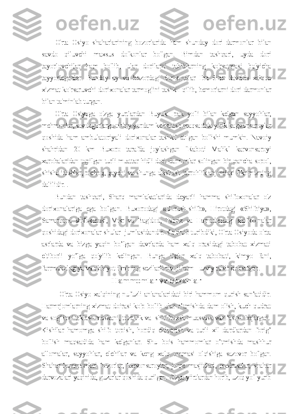  
O'rta   Osiyo   shaharlarining   bozorlarida   ham   shunday   dori- darmonlar   bilan
savdo   qiluvchi   maxsus   do'konlar   bo'lgan.   Bimdan   tashqari,   uyda   dori
tayorlovchilar   ham   bo'lib,   ular   dorilarni   tabiblarning   ko'rsatmasi   bo'yicha
tayyorlaganlar.   Bunday   uy   va   bozordagi   dorixonalar   Ibn   Sino   davrida   xalqqa
xizmat ko'rsaruvchi dorixonalar tarmog'ini tashkil qilib,  bemorlarni dori-darmonlar
bilan ta'minlab turgan.
O'rta   Osiyoga   o'zga   yurtlardan   Buyuk   Ipak   yo'li   bilan   kelgan   sayyohlar,
mehmonlar, savdogarlarga tibbiy yordam ko'rsatish  maqsadida yirik kagvonsaroylar
qoshida   ham   ambulatoriyali   dorixonalar   tashkil   etilgan   bo'lishi   mumkin.   Navoiy
shahridan   20   km   Buxoro   tarafda   joylashgan   "Raboti   Malik"   karvonsaroyi
xarobalaridan topilgan turli muattar hidli dori-darmonlar solingan   bir qancha sopol,
shisha idishlar, pichoq, qaychi va shunga o'xshash jarrohlik anjomlari fikrimizning
dalilidir. .
Bundan   tashqari,   Sharq   mamlakatlarida   deyarli   hamma   shifoxonalar   o'z
dorixonalariga   ega   bo'lgan.   Buxorodagi   « Dorush-shifb»,   Hirotdagi   «Shifbiya»,
Samarqand   shifoxonasi,   Misr   va   Bag'dod,   Tabriz   va   Hamadondagi   shifoxonalar
qoshidagi   dorixonalar shular   jumlasidandir. Ko'rinib turibdiki, O'rta Osiyoda o'rta
asrlarda   va   bizga   yaqin   bo’lgan   davrlarda   ham   xalq   orasidagi   tabobat   xizmati
e'tiborli   yo’lga   qo'yilib   kelingan.   Bunga   ilg'or   xalq   tabobati,   kimyo   fani,
farrmakologiya va tibbiyot ilmining sezilarli rivoji ham   uzviy ta'sir ko'rsatgan.
Hammomlar va obzanlar
O'rta  Osiyo   xalqining   nufuzli   an'analaridati   biri   hammom   qurish   san’atidir.
Harmrjomlarning xizmat doirasi ko'p bo'lib ular o’tmishda dam olish, kuch-qudrat
va sog'liqni tiklash maskani, tozailik va  shifobaxsh muassasa vazifasini  bajargan.
Kishilar   hamomga   shifo   topish,   hordiq   chiqarish   va   turli   xil   dardlardan   forig’
bo'lish   maqsadida   ham   kelganlar.   Shu   bois   hammomlar   o’tmishda   mashhur
allomalar,   sayyohlar,   elchilar   va   keng   xalq   ommasi   olqishiga   sazovor   bo'lgan.
Shahar   hammomlari   bozorlar,   karvonsaroylar,   jome   masjidlari,   madrasalar,   shahar
darvozalari  yaqinida, guzarlar qoshida qurilgan. O'zga yiirtlardan horib, uzoq yo'l yurib 