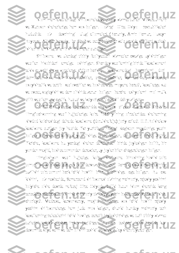 Islom mamlakatlaridagi  shifoxonalar va tibbiy xizmat turlari   Movaraunnahr
va   Xuroson   shaharlariga   ham   xos   bo'lgan.   Hozirgi     O'rta   Osiyo       respublikalari
hududida   -   o'z       davrining'     ulug'   allomalari   (Beruniy,   Amir   Temur,   Husayn
Boyqaro, Alisher Navoiy, Ibn  Sino) va qator hokimlar xalq orasida sog'liqni saqlash
ishlari bilan shug'ullanib shifoxonalar qurdirgan.
Shifoxona     va   ulardagi   tibbiy   faoliyatturli   xizmatlar   evaziga   uyi shtirilgan
vaqflar   hisobidari   amalga   oshirilgan.  Shenday vaqflaminlg birida "kasalxonani
ta'sis etuvchi shaxs xonalarga e’tibor berish,       kasalxonadagi      bemorlami     dori-
darmonlar   bolan   ta'minlash,   tabiblar,   qon   oluvchilar,   xizmatchilar,   oshpazlar,
osoyishtalik   va   tartib     saqlovctiilar   va   boshqalarga   moyana   beradi,   kasallarga   sut
va ovqat, sog'ayishi va dam olishida zarur   bo'lgan   barcha   ashyolami   mol-mulk
qilib   vaqflarnung egalik   huquqi va ixtiyoriga o’tlcazadi" deb yozilgan .
1046-1068   yillarda   Samarqandda   hokimlik   qilgan   Bug'raxon   Ibrohim
Timg’ ochxonning   vaqf   hujjatlariga   ko'ra   1066   yilning   o’rtalaridaa   shaharning
Rivdod ko'chasidagi  dahada kasalxona   (dorulshafalja) joriy etiladi. O.G.Bolshakov
kasalxona   qurilgan   joy   haqida   fikr   yuritib,   u   hozirgi   Registon   maydoniga   yaqin
bo'lgan So'zangaron ko'chasi  yo'nalishiga  to'g'ri  kelgan, deb taxmin qiladi. Uning
fikricha,   kasalxona   bu   yerdagi   shahar   dahalaridan   birida   joylashgan   bo'lib,   bir
yondan masjid, boshqa tomondan daraxtlar, uy-joylar bilan chegaralangan bo'lgan.
Timg'oshxon     vaqf     hujjatiga     ko'ra,     shifoxona     binosining   hovlisi   to'rt
tomonli va ko'chaga qaragan bitta darvozasi bo'lgan. Demak, shifoxona rejasining
tuzilishi   to'rt   tomoni   berk   ichki   hoviili     bino     ko'rinishga     ega   bo'lgan.     Bu     esa
kishini,   o'z navbatida, Samarqand shifoxonasi o'zining me'moriy, rejaviy yes himi
bo'yicha   o'sha   davrda   nafaqaj   O'rta   Osiyoda,   ballki   butun   isiom   sharqida   keng
tarqalgan madrasa binosining me'moriy  tizilishiga yaqin bo'lgan deb xulosa qilishga
chorlaydi.   Madrasa,   karvonsaroy,   masjid   binolariga   xos   ichki   hovlili   rejaviy
yechim   shifoxonaiarga   ham   juda   mos   kelgan,   chunki   bunday   me'moriy   tarh
kasallarning palatalarini ichki hovliga qaratib joylashtirishga va turli tibbiy xizmat
turlarini   tashkil   qilishga   imkon   tug'dirgan.   Bu ndan     tashqari,   ichki   hovlida   kun
davomida soya-salin va dam  o lishni tashkil qilishga qulay sharoit yaratilgan. 