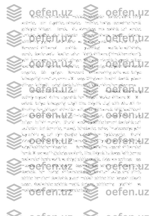 Samarqand, shifoxonasida     malakali      tabiblardan     tashqari, kichik   tibbiy
xodimlar,       qon     oluychilar,   oshpazlar,       imomlar,   hovliga     qarovchiiar   hamda
go'rkoylar   ishlagan.     Demak,     shu   xizmatlarga   mos   ravishda   turli   xonalar,
jumladan,   kasallar   uchun   hujralardan     tashqari,     oshxona,
  maschit,     dorixona,
tabiblaming   yigilishi   uchun   zallar   va   boshqa,   yordamchi   xonalar   bo'lgan.
Samarqand     shifoxonasi             qoshida             yuqoridagi             vaqfda   ko]sat ilishicha,
qatnab,   davolanuvclu     kasallar    uchun     kichik   shifoxona ("nimak bemoriston"),
ya'ni   darmonxona   ham   tashkil   qilingan .   Shifoxona   nizomida   bu   yerda   nafaqat
kasallar,   balki   nogironlar,     majruhlar,     qarovsiz   qolgan   qariyalar   ham   manzil
topganlar,       deb       aytilgan.       Samarqand       shifoxonasining   qan ha   vaqt   faoliyat
ko'rsatganligi noma’lum, ammo u XIII asrga   Chingizxon   bosqini   davrida   yakson
qilingan  ko'rinadi. Hozir gi  davrda bu binodan, afsuski, nishona ham qolgan emas. 
Samarqand   shifoxonasi           kabi             davolash             muassasasi   Xorazmnung
qadimiy   poytaxti   Ko'hna   Urganchda   ham   bo'lgan.   Mazkur   shifoxona   XI   -   XIII
asrlarda   faoliyat   ko'rsatganligi   tufayli   O'rta   Osiyolik   ulug'   tabib   Abu   Ali   ibn
Sinoriing   ham   ishlagani   ehtimoldan   xoli   emas.   Shifoxonada   ichki   kasalliklarni
dori-darmonlar   bilan   davolash   bo'limlaridan   tashqari,     boshqa   bo’lilar     ham
bo'lgan   bo'lishi  mumkin.   Chunki   xorazmlik tabiblar bemorni davolashda turli
usullardan:   dori-darmonlar,   muassaj,   balnedavolar,   parhez,   "musiqaterapiya   ya’ni
kuy-qo’ shiq   va   turli   o'yin   (raqs)lar   kuchidan   ham   foydalanganlar.     Shunisi
qiziqarliki,     ko'hna   Urganch     shifoxonasida     mahalliy tabibla r bilan hamkorlikda
suriyalik tabibiar ham ishtaganlar.  Samarqand   va   ko'hna   Urganch   shifoxonalari
hamda   XI   asr   vaqf   hujja tlariga   asoslanib,   O'rta   Osiyoda   bu   davrga   kelib   jarmoat
rasalxonalari   barcha   vazifa   va   ehtiyoj-talablar   asosida,   o'ziga   xos   tartibotga       ega
muassasa     bo'Iib       shakllangan,       degan   xulosaga   kelishimiz     mumkin.   O'sha
davriarda     ham     hozirgi     shifoxonalardagidek   "konsilium"   usuliga   amal   qilinib,
ta biblar   bemoilarni   davolashda   yuqori   malakali   tabibiar   bilan   kengash   o'tkazib
turgan.   Kasalxohalar   tarkibida   masjid,   dorixona,   tabiblarning       yig'ilishi       va
maslahatiashishi   uchun maxsus xonalar bo'lgan.     