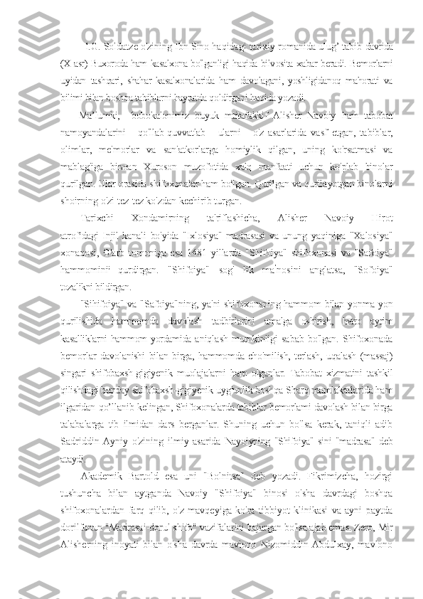 l.G. Soldatze o'zining Ibn Sino haqidagi tarixiy romanida ulug’ tabib  davrida
(X asr) Buxoroda ham kasalxona bo'lganligi haqida bilv osita xabar beradi. Bemorlarni
uyidan   tashqari,   shahar   kasalxonalarida   ham   davolagani,   yoshligidanoq   mahorati   va
bilimi bilan boshqa  tabiblarni hayratda qoldirgani haqida yozadi. 
Ma’lumki,     bobokalonimiz   buyuk   mtitafakkif   Alisher   Navoiy   ham   tabobat
namoyandalarini       qo'llab-quvvatlab       ularni       o'z   asarlarida   vasf   etgan,   tabiblar,
olimlar,   me'morlar   va   san'atkorlarga   homiylik   qilgan,   uning   ko'rsatmasi   va
mablag'iga   binoan   Xuroson   muzofotida   xalq   manfaati   uchun   ko'plab   binolar
qurilgan. Ular orasida shifoxonalar ham bo'lgan. Qurilgan va  qurilayotgan binolarni
shoirning o'zi tez-tez ko'zdan kechirib turgan.
Tarixchi   Xondamirning   ta'riflashicha,   Alisher   Navoiy   Hirot
atrofidagi   Injil   kanali   bo'yida   "Ixlosiya"   madrasasi   va   unung   yaqiniga   "Xalosiya"
xonaqosi,   G'arb   tomoniga   esa   1481   yillarda   "Shifoiya"   shifoxonasi   va   "Safoiya"
hammomini ;  
qurdirgan.   "Shifoiya"   sog'   lik   ma ’
nosini   anglatsa,   "Sofoiya"
tozalikni bildirgan. -
"Sihifoiya" va "Safoiya"ning, ya'ni shifoxonaning hammom bilan yonma-yon
qurilishida   hammomda   davolash   tadbirlarini   amalga   oshirish,   hatto   ayrim
kasalliklarni hammom yordamida   aniqlash mumkinligi  sabab  bo'lgan. Shifoxonada
bemorlar   davolanishi   bilan   birga,   hammomda   cho'milish,   terlash,   uqalash   (massaj)
singari   shifobaxsh-gigiyenik   muolajalarni   ham   olganlar.   Tabobat   xizmatini   tashkil
qilishdagi bunday shifobaxsh-gigiyenik  uyg'unlik boshqa Sharq mamlakatlarida ham
ilgaridan qo’llanib  kelingan, Shifoxonalarda tabiblar bemorlami davolash bilan birga
talabalarga   tib   ilmidan   dars   berganlar.   Shuning   uchun   bo'lsa   kerak,   taniqli   adib
Sadriddin   Ayniy   o'zining   ilmiy   asarida   Nayoiyning   "Shifoiya"   sini   "madrasa"   deb
ataydi.
Akademik   Bartold   esa   uni   "Bolnitsa"   deb   yozadi.   Fikrimizcha,   hozirgi
tushuncha   bilan   aytganda   Navoiy   "Shifoiya"   binosi   o'sha   davrdagi   boshqa
shifoxonalardan   farq   qilib,   o'z   mavqeyiga   ko'ra   tibbiyot   klinikasi   va   ayni   paytda
dorilfunun "Madrasai-dorul shifo" vazifalarini bajargan bo'lsa ajab emas. Zero, Mir
Alisherning   inoyati   bilan   o'sha   davrda   mavlono   Nizomiddin   Abdulxay,   mavlono 