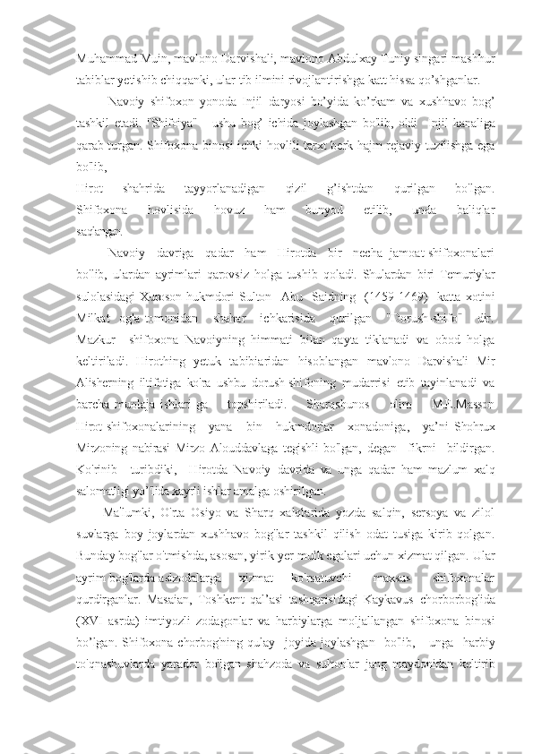 Muhammad Muin, mavlono Darvishali, mavlono Abdulxay Tuniy singari mashhur
tabiblar yetishib chiqqanki, ular tib ilmini rivojlantirishga katt hissa qo’shganlar.
Navoiy   shifoxon   yonoda   Injil   daryosi   bo’yida   ko’rkam   va   xushhavo   bog’
tashkil   etadi.   "Shifoiya"       ushu   bog’   ichida   joylashgan   bo'lib,   oldi     Injil   kanaliga
qarab turgan.   Shifoxona binosi  ichki   hovlili tarxt berk hajm-rejaviy tuzilishga ega
bo'lib,
Hir ot   shahrida   tayyorlanadigan   qizil   g’ishtdan   qurilgan   bo'lgan.
Shifoxona   hovlisida   hovuz   ham   bunyod   etilib,   unda   baliqlar
sa qlangan.
Navoiy     davriga     qadar     ham     Hirotda     bir     necha   jamoat shifoxonalari
bo'lib,   ulardan   ayrimlari   qarovsiz   holga   tushib   qo ladi.   Shulardan   biri   Temuriylar
sulolasidagi  Xuroson hukmdori   Sulton     Abu     Saidning     (1459-1469)     katta   xotini
Milkat     og'a   tomonidan       shahar       ichkarisida       qurilgan       "Dorush-shifo"       dir.
Mazkur     shifoxona   Navoiyning   himmati   bilan   qayta   tiklanadi   va   obod   holga
keltiriladi.   Hirothing   yetuk   tabibiaridan   hisoblangan   mavlono   Darvishali   Mir
Alisherning   iltifotiga   ko'ra   ushbu   dorush-shi foning   mudarrisi   etib   tayinlanadi   va
barcha   muolaja   ishlari   ga         topshiriladi.         Sharqshunos         olim         M.E.Masson
Hirot  shi foxonalarining       yana       bin       hukmdorlar       xonadoniga,       ya’ni   Shohrux
Mirzoning   nabirasi   Mirzo   Alouddavlaga   tegishli   bo'lgan,   degan     fikrni     bildirgan.
Ko'rinib     turibdiki,     Hirotda   Navoiy   davrida   va   unga   qadar   ham   mazlum   xalq
salomatligi yo’'lida xayrli ishl ar amalga oshirilgan.
Ma ’
lumki,   O'rta   Osiyo   va   Sharq   xalqlarida   yozda   salqin,   sersoya   va   zilol
suvlarga   boy   joylardan   xushhavo   bog'lar   tashkil   qilish   odat   tusiga   kirib   qolgan.
Bunday bog'lar o'tmishda, asosan, yirik yer-mulk egalari uchun xizmat qilgan. Ular
ayrim bog'larda asl zodalarga     xizmat     ko'rsatuvchi      maxsus      shifoxonalar
qu rdirganlar.   Masaian,   Toshkent   qal’asi   tashqarisidagi   Kaykavus   chorborbog'ida
(XVI   asrda)   imtiyozli   zodagonlar   va   harbiylarga   m oljallangan   shifoxona   binosi
bo’lgan.   Shifoxona   chorbog'ning   qulay     joyida   joylashgan     bo'lib,       unga     harbiy
to'qnashuvlarda   yarador   bo'lgan   shahzoda   va   sultonlar   jang   maydonidan   keltirib 