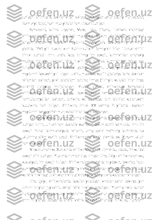 turilgan. Chorbog'da davolanishdan tashqari, aslzodalar uchun  adabiy munozaralar,
bazm-ziyofatlar, hazil-mutoyibalar ham o'tkazib turilgan.
Samarqand,   ko'hna   Urganch,   Marv,   Hirot,   G’azna,   Toshkent   shahridagi
shifoxonalarga   o'xshashf   dayolash   muassasasi   Vux oro   shahrida   ham   bunyod
etilgan.   Shahaming   Registon   maydonida   hozirgi   ark   darvozasining   shimoliy-
g'arbida   1682   yili   Buxoro   xoni   Subhonqulixon   farmoyishi   bilan   "Dorush-shifo"
binosi   quriladi.   Bino   uncha   katta   bo'lmay   bir   qavatli,   ko'rinishidan   an'anaviy
madrasa   binosiga   o'xshash,   ichki   hovlili   to'rt   burchak   ko'rinishidagi   rejaga   ega
bo'lgan.   Shifoxona   bosh   peshtoqi   g'arbga   qaratilib,   uning   yonidan   Registon
maydonini  kesuvchi  yo'I   o'tgan.  Ushbu  muassasa  vaqf  hujjatlariga  ko'ra  davolash
ishlaridan   tashqari,   yosh   talabalarni   tabobat   ilmiga   (ilohiyot   va   adab   bilan   birga
qo'shib)   o'qitishga   mo'ljallangan.   Shunisi   qiziqki,   shifoxonada   Samarqand
shifoxonasiga   o'xshasi   qatnab   davolanuvchi   bemorlar   uchun   alohida
"ambulatoriya"dan   tashqari,   dorixona   va   tabobatga   doir   kitoblar   saqlanuvchi
kutubxona   ham   bo'lgan.   Shifoxona   binosi   XX   asrning   30-yillarida   Registon
maydonini kengaytirish munosabati bilan buzib tashlangan.
1912 yilda Xivada Dishan qal’aning shimoliy qismida maxsus  shifoxona binosi
qurilgan bo'lib, u hozir ham dastlabki vazifasini davom ettirib kelmoqda. Bino bir
qavatli   frontal   kompozitsiyada   ishl anib,   uning   tashqi   me’moriy   ko'rinishda   rus
uslubining   ta’siri   sezilib   turadi.   Shifoxonaning   kirish   qismida   esa   Xorazm   uslubi
ham mavjuddir.
Movarounnahr va Xurosonda shifoxonalar binosi o'tmishda,  odatda, bir va ikki
qavatli qilib qurilgan. Yuqorida nomlari tilga  olingan O'rta Osiyo shifoxonalari esa,
xususiyati,   bir   qavatli   bo'lgan.   Shifoxonalarni   qurishda   poydevor,   devorlar,   hatto
gumbaz va ravoq tomlar ham mahalliy pishiq g'ishtlardan ishlangan. Bino oldidagi
va ichki hovlidagi to'shovlar pishiq g'ishtlar yoki tabiiy toshtaxtalardan ishlangan.
O'rta   Qsiyo   shifoxonalarida   kasallar   yotadigan   xonalar   tashqi   devorga   yon
tomoni   bo'ylab   joylashib,   eshigi   ichki   hovliga   qaratilgan.   Yozning   issiq   kunlari
hujralarda   bemorlarga   qulay   mikroiqlim   yaratish   uchun   me'morlar   hujralarning
enini   bo'ylariga   qaraganda   ancha   kichik   ishlagan.   Shunday   bo'lsa-da,   hujralarni 