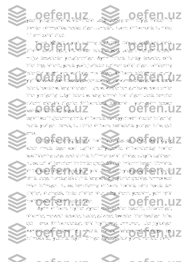 yetarli   yorug'lantirish   va   shamollatish   uchun   ularning   enini   bo'yiga   nisbatan   1:2
qismdan  oshirmaslikka  harakat  qilgan.   Jumiadan,   Buxoro   shifoxonasida   bu   nisbat
1:1 enni tashkil qiladi.
Yuqori   haroratli   quyosh   nurining   ta'sifi   O'rta   Osiyoda   derazalarni   kichik
qilishni   taqozo   etgan,   shu   boisdan   palatalar   eshik   ustiga   o’rnatilgan   panjarali
mo'jaz   derazalardan   yorug'lantirilgan.   Ayrim   hollarda   bunday   derazalar,   eshik
bilan   birga ishlanib, yanada yaxlit jozibador qurilmani tashkil qilgan.   Eshiklarning
balandligi   va   eni   xona   vazifasiga   mos   kelgan.   Shifoxona   tabiblamtng   umumiy
yig'ilish   va   kengash   o'tkazadigan   jamoatxonasi   o'z   xizmat   doirasiga   ko'ra   ancha
baland, havodor va  keng ishlangan. Hujra va xonalar ham gumbaz va ravoq tomlar
biian   yopilganligi   tufayli   baland   va   keng   ko'rinish   hosil   qilgani :  
ularda   bemorlar
o'zlarini   erkin   his   qilganlar.   Shifoxonalarda   davolanish       yozin-qishin   baravar
kechgan   ko'rinadi,   negaki
tegishli vaqf hujjatlarining birida shifoxonada o'tin tayyorlovchi  shtatlari bo'lganligi
haqida   yozilgan.   Demak,   bu   o'tinlar   shifoxona   pechkaiarida   yoqilgan   bo'lsa   ajab
emas.
Shifoxonalar   binpsining   rejasi   hovlili   ko'rinishga   ega   bo'lgan   ek an,   buning
sababi   nimada   degan   savol   tug'ilishi   tabiiy.   Jamoat   shifoxonalaridagi   hovlilar
kasalliklarning   turiga   qarab   alohida   bo’li mlar   tashkil   qilishga   qulaylik   tug'dirgan.
Bu esa turli xil bemorlarni bir-biridan ajratib davoiash| imkonini bergan.  O’tmishda
shifoxonalai   boshqa   binolarga   yaqih   yoki   uonma-uon   joyl ashganligi   sababli   shahar
ichida uiarga hozirdagidek alohida   keng   va bog' maydonlari ajratishga hammav vaqt ;
imkon   bo’lma gan.   Bu   esa   bemorlarning   shifoxona   hovlisida   ochiq   havoda   dam
olisjilari,   shuningdek,   ibodat   qilishlari   ishun   qulay   shar oit   yaratishni,   ya'ni   ichki
hovlilar taslikil qilislmi-taqozo qilgan.
Ayrim   shifoxona   hoylilari   ziynatli   naqshlar   bilan   bezatilib ;   obolasntirilgan,
ishkomlar, manzarali daraxtlar, butalar, gul zortar; favvoralar   bilan bezatilgan  bo'lsa
ajab       emas.   Shifoxonalardagi;   ichki   hoylilammg;   ummuman,     ular   joylashgan
MAY donlaming   obodonchiligi          haqida     hozircha      kehgroq   ma’lumotlarga       ega
bo'lmasak-da,   yuqorida   :
bayon     qilingan   fikrimizni ba'zi yozma manbalar qisman 