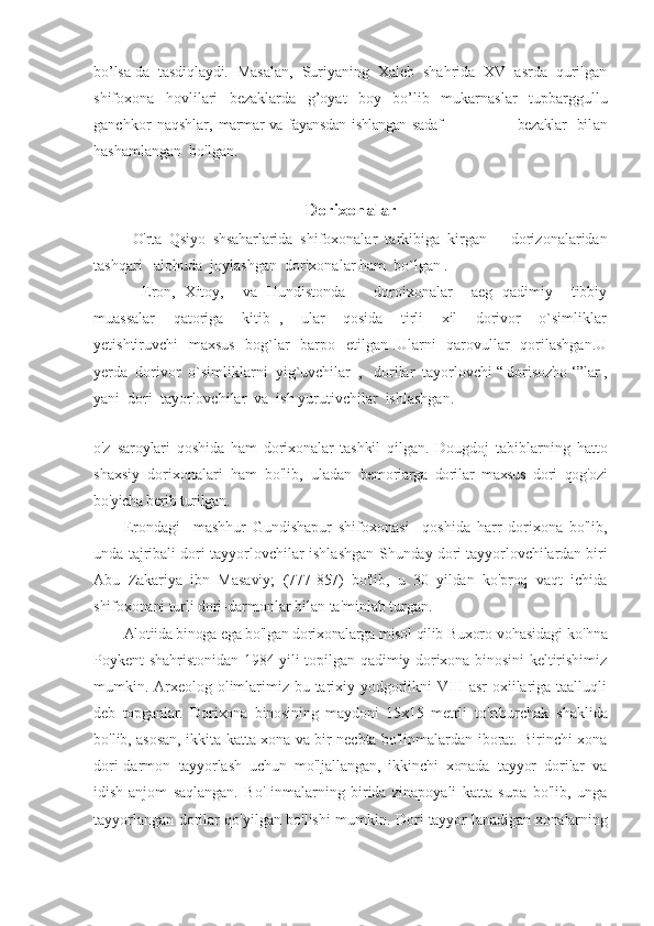 bo’lsa-da   tasdiqlaydi.   M asalan,   Suriyaning   Xaleb   shahrida   XV   asrda   qurilgan
shifoxona   hovlilari   bezaklarda   g’oyat   boy   bo’lib   mukarnaslar   tupbarggullu
ganchkor   naqshlar,   marmar va fayansdan ishlangan sadaf                           bezaklar   bil an
hashamlangan  bo'lgan.
Dorixonalar 
O'rta   Qsiyo   shsaharlarida   shifoxonalar   tarkibiga   kirgan       dorizonalaridan
tashqari   alohuda  joylashgan  dorixonalar ham  bo`lgan .
  Eron,   Xitoy,     va   Hundistonda       doroixonalar     aeg   qadimiy     tibbiy
muassalar     qatoriga     kitib   ,     ular     qosida     tirli     xil     dorivor     o`simliklar
yetishtiruvchi   maxsus   bog`lar    barpo   etilgan .Ularni   qarovullar   qorilashgan.U
yerda  dorivor  o`simliklarni  yig`uvchilar  ,   dorilar  tayorlovchi “ dorisozho ‘”lar ,
yani  dori  tayorlovchilar  va  ish yurutivchilar  ishlashgan. 
o'z   saroylari   qoshida   ham   dorixonalar   tashkil   qilgan.   Dougdoj   tabiblarning   hatto
shaxsiy   dorixonalari   ham   bo'lib,   uladan   bemoriarga   dorilar   maxsus   dori   qog'ozi
bo'yicha berib turilgan.
Erondagi     mashhur   Gundishapur   shifoxonasi     qoshida   harr   dorixona   bo'lib,
unda tajribali dori tayyorlovchilar ishlashgan   Shunday dori tayyorlovchilardan biri
Abu   Zakariya   ibn   Masaviy;   (777-857)   bo'lib,   u   30   yildan   ko'proq   vaqt   ichida
shifoxonani turli  dori-darmonlar bilan ta'minlab turgan.
Alotiida binoga ega bo'lgan dorixonalarga misol qilib Buxoro  vohasidagi ko'hna
Poykent shahristonidan 1984 yili topilgan qadimiy dorixona binosini keltirishimiz
mumkin. Arxeolog olimlarimiz bu tarixiy yodgorlikni  VIII  asr  oxiilariga taalluqli
deb   topganlar.   Dorixona   binosining   maydoni   15x15   metrli   to'rtburchak   shaklida
bo'lib, asosan, ikkita katta xona va bir necbta bo'linmalardan iborat. Birinchi xona
dori-darmon   tayyorlash   uchun   mo'ljallangan,   ikkinchi   xonada   tayyor   dorilar   va
idish-anjom   saqlangan.   Bo'Iinmalarning   birida   zinapoyali   katta   supa   bo'lib,   unga
tayyorlangan dorilar qo'yilgan bo'lishi mumkin.   Dori tayyor lanadigan xonalarning 