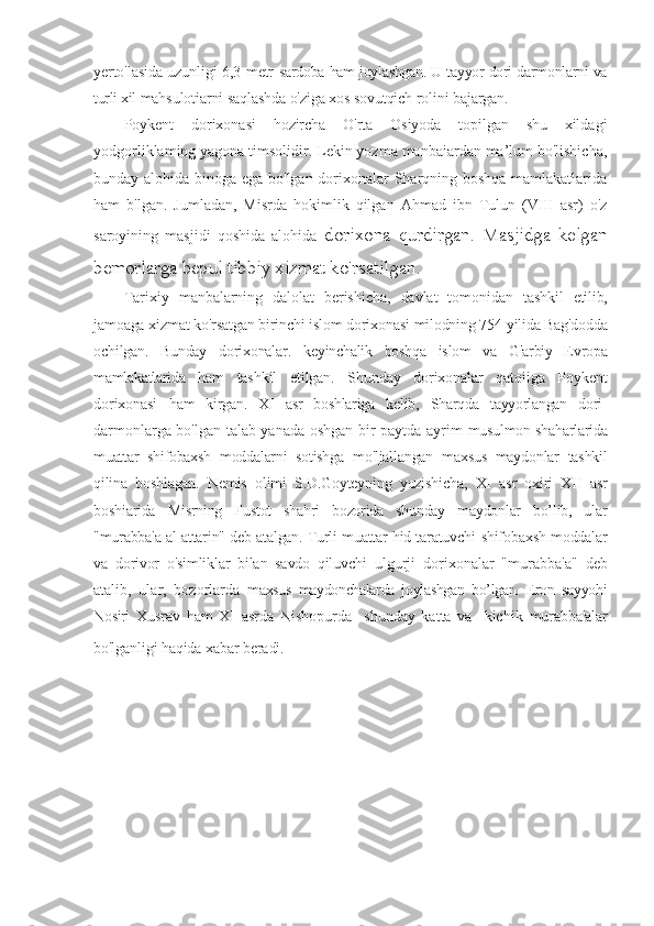 yerto'lasida uzunligi 6,3 metr- sardoba ham joylashgan. U tayyor dori-darmonlarni va
turli xil  mahsulotiarni saqlashda o'ziga xos sovutqich rolini bajargan.
Poykent   dorixonasi   hozircha   O'rta   Osiyoda   topilgan   shu   xildagi
yodgorliklaming yagona timsolidir. Lekin yozma manbaiardan ma’lum bo'lishicha,
bunday alohida binoga ega bo'lgan dorixonalar Sharqning boshqa mamlakatlarida
ham   b'lgan.   Jumladan,   Misrda   hokimlik   qilgan   Ahmad   ibn   Tulun   (VIII   asr)   o'z
saroyining   masjidi   qoshida   alohida   dorixona   qurdirgan.   Masjidga   kelgan
bemorlarga bepul tibbiy xizmat  ko'rsatilgan.
Tarixiy   manbalarning   dalolat   berishicha,   davlat   tomonidan   tashkil   etilib,
jamoaga xizmat ko'rsatgan birinchi islom dorixonasi  milodning 754-yilida Bag'dodda
ochilgan.   Bunday   dorixonalar.   k eyinchalik   boshqa   islom   va   G'arbiy   Evropa
mamlakatlarida   ham   tashkil   etilgan.   Shunday   dorixonalar   qatoiiga   Poykent
dorixonasi   ham   kirgan.   XI   asr   boshlariga   kelib,   Sharqda   tayyorlangan   dori-
darmonlarga bo'lgan talab yanada oshgan bir paytda ayrim   musulmon shaharlarida
muattar   shifobaxsh   moddalarni   sotishga   mo'ljallangan   maxsus   maydonlar   tashkil
qilina   boshlagan.   Nemis   olimi   S.D.Goyteyning   yozishicha,   XI   asr   oxiri   XII   asr
boshiarida   Misrning   Fustot   shahri   bozorida   shunday   maydonlar   bo’lib,   ular
"murabba'a al-attarin" deb atalgan. Turli muattar hid taratuvchi   shifobaxsh moddalar
va   dorivor   o'simliklar   bilan   savdo   qiluvchi   ulgurji   dorixonalar   "murabba'a"   deb
atalib,   ular,   bozorlarda   maxsus   maydonchalarda   joylashgan   bo’lgan.   Eron   sayyohi
Nosiri   Xusrav   ham   XI   asrda   Nishopurda     shunday   katta   va     kichik   murabba'alar
bo'lganligi haqida xabar beradi . 