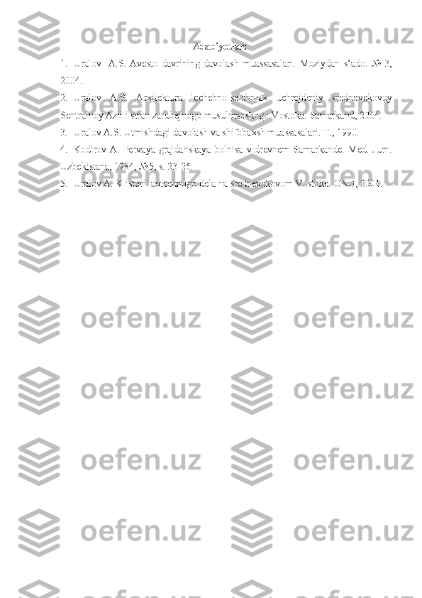 Adabiyotlar:
1. Uralov     A.S.   Avesto   davrining   davolash   muassasalari.   Moziydan   s’ado .   №   3,
2004.
2. Uralov   A.S.   Arxitektura   lechebno-selebn ы x   uchrejdeniy   srednevekovoy
Sentralnoy Azii i stran zarubejnogo musulmanskogo Vostoka.  Samarkand, 2004.
3. Uralov A.S. Utmishdagi davolash va shifobaxsh muassasalari.  T., 1990.
4. Kodirov A. Pervaya grajdanskaya  bolnisa v drevnem  Samarkande.   Med. Jurn.
Uzbekistana, 1984, №5, s. 23-26.
5. Uralov A. K istorii aptechnogo dela na srednevekovom Vostoke.  ONU, 2001. 