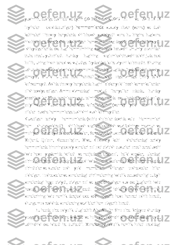 yuvinilib, dushga tushiladi va ayrim (№ 284-4-4-4 s,   №49-130-1     va     №-2-08-08
loyihalar       asosidaqurilgan )   hammomlarda   xususiy   obzan   (vanna)   va   dush
kabinalari   Tipovoy   banyalarda   shifobaxsh   xususiyatli   xona   bu   birgina   bug'xona
hisoblanib,  u  ham  bo'lsa  tekshirilgan   hammomlarning deyarli  40% da ishlamaydi.
Ishlaydiganlarida esa  bug’  hammomining suvni  isitib beruvchi  umumiy qozonidan
truba orqalu  yuboriladi.  Bunday     bug'ning     soglomlashtiruvchi ta'siri juda past
bo'lib, uning inson tanasi va vujudiga foydasidan ko'ra ziyoni ko'proqdir. Shuning
uchun   ham   vrach-gigienislar   hammomda   bunday   bug'dan   foydalanishri   tavsiya
etmaydi,   chunki   u   juda   past   haroratli   va   kishi   organizmuga   ijobiy   ta’sir
ko’rsatmaydi. Aslida tipovoy banyalarda bug'ni "elektr yoki "pech kamenka"lardan
olish tavsiya etilgan. Ammo xizmatdagi    mavjud    "banya"lar    odatda,    bunday
«pechka»   lar   bilan   taminlanmagan,   ta'minlanganlarida   esa   ulardan   yaxshi   yo'lga
qo'yilmagan.   Yuqoridagi   sabablarga   ko’ra   obzani       (vanna)       yoki       dushi       bor
oilalar   ruscha hammomla rga tushishni xush ko'rmaydilar. 
Kuzatilgan    tarixiy        hammomlarda  (sobiq  sho'rolar  davrida  xalq      h'ammomlari
ham       shunga     kiradi)       shifobaxsh   sog’lomlashtirish   vazifasining     mazmun   va
mohiyati  butunlay boshqach. Masalan, Samarqand, Buxoro, Shahrisabz, Toshkent,
Xo'jand,   Qo'qon,   Kattaqo'rg'on,   Xiva,   Kosonsoy   kabi   -   shaharlardagi   tarixiy
hammomlarda binoning asosiy  xonalari pol osti qizitish quvurlari orqali tarqaluvchi
issiq   havo     yordamida   istiladi     va   natijada   nafaqat   pol,     balki   xonalar,     ulardagi
o'rindiqlar  supalar bularaing barchasi issiq holatda saqlanadi. Xalq hammomlarida
o'rindiqlar   va   supalar     tosh       yoki       marmardan       ishlangan       toshtaxtalar       bilan
o'shalgan. Toshtaxtalar va xonalardagi qiirilmalarning issiqlik qatuvchanligi tufayli
xonalardagi   havo   qiziydi,   qizigan   pol   va   supalar   tushgan   suv   esa   bug'lanib   issiq
havoga   zarur   namlik   baxshida   etadi.   Hammom   ichkarisi   tomon   cho'milish
xonalarining   issiq   namlik   darajasi   asta   sekin   o'zgarib   havo   harorati   oshib   boradi,
shunga mos ravishda xonalaraing vazifalari ham o'zgarib boradi.
Bu haqda o'rta osiyolik ulug' tabib Abu-Ali Ibn Sino o'rta fsrdayoq shunday
yozgan edi: "Birinchi xona sovutadi va ho'llaydi, ikkinchi xona isitadi va qo'llaydi,
uchinchisi   esa   isitadi   ira   quritadi".   Xonalarning   issiqlik   namlik   hoiati   orasidagi 