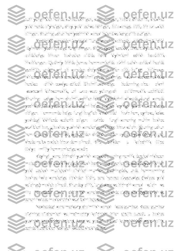 turli   yangiiiklar   haqida suhbatlashilgan,  soch  o’lingan, hordiq chiqarilib, shaxmat
yoki   narda   o’ynalgan,   choy   yoki   qahva   ichilgan,   boloxonaga   o'tib,   bir   oz   uxlab
olingan. Shuning uchun ham'yechinish xonasi baland va keng qilib   qurilgan.
Yechinish   xonasidan keyingisi "lungi xona" hisoblanib, unda qadimfa ichki
Idyimlarni yechib, belga lungi olingan. Shuni aytish kerakki, O'rta Osiyoda islom
qoidalariga   binoan   boshqalar   oldida   ichki   kiyimlarni   echish   beodoblik
hisoblangan.   Qadimiy   birida   jamoa   hammomlarida   o'zini   tutish   qoidasi   haqida
gapirilib,   unda   suvni   ob   xonadan   ehtiyotkoriik   bilan   olib,   bo’lar   -   bo'lmasga
ishlatmaslikka,   shaloplatmaslik,   cho’milganda   qo'shniga       suv       sachratmaslikka
harakat       qilish   tavsiya   etiladi.   Cho'miluvchilarga       badanning   o'rta       qismi
-«avrat»ni   ko’rsatmaslik,   uni   uzoq   vaqt   yalongoch       qoldirmaslik   uqtiriladi.
Shuning     uchun   ham   cho'miluvchilar   ichki   kiyimlarini   xilvatda,   lungi   xonada
yechishib,   shu   yerning   o'zida   lungini   belga   bog’lab   keyingi     yivinish   xonalariga
o'tilgan.   Hammomda   belga   lungi   bog’lab   kirish   odai     hozir   ham,   ayniqsa,   keksa
yoshdagi   kishilarda   saqlanib   qolgan.   H ozirda     lungi   xonaning   muhim   boshqa
vazifalari   bor, u boshqa yuvinish xonalariga nisbatan biroz salqin. Shuning uchun
ham unda issiq cho'milish xonalaridan chiqish oldidan oyoqlar yuviladi  yoki  ora-
sirada   nafas   rostlab   biroz   dam   olinadi.     Shu         boisdan         u         ko'pchilik       O'rta
Osiyo    milliy hammomlariga xosdir.
Keyingi     xona   birinchi   yuvinish   xonasidir.   Uning   namlik   darajasi   nisbatan
mo'tadil-iliq. Shu bois issiqqa chidash bera olmaydiganlar bu xonada yuvinishlari
yoki   uqalash   muolajasini   olishlari   mumkin.   Shuningdek,   unda   hammomning
boshqa   issiq   xonalariga   o'tishdan   bldin,   tana   harorat   o'zgaruviga   (issiqqa   yoki
salqinga) moslab olinadi. Shunday qilib, lungi xona va birinchi xonasi   salqin   va
iliq     haroratdan     issiq     cho'milish xonalariga o'tishda o'ziga xos tayyorlanish va
tanani issiqqa moslashtirish vazifasini bajaradi.
Navbatdagi xona markaziy cho'milish xonasi - katta gumbaz. Katta  gumbaz
o’zining   o’lchamlari   va   me’moririy   ko’rinishi   bilan   ajralib   turadi,   u   boshqa
yuvinish   xonalaridan   baland,   keng   va   yorug’.   Bu   zal   ko'rmishidagi   xona   bo'lib,
tarhda burchaklari kesilgan kvadrat shakliga ega. 