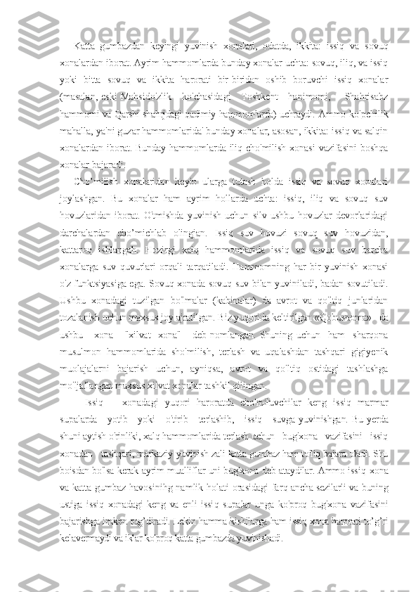 Katta   gumbazdan   keyingi   yuvinish   xonalari,   odatda,   ikkita:   issiq   va   sovuq
xonalardan iborat. Ayrim hammomlarda bunday xonalar uchta: sovuq, iliq, va issiq
yoki   bitta   sovuq   va   ikkita   harorati   bir-biridan   oshib   boruvchi   issiq   xonalar
(masalan,  eski   Mahsido'zlik      ko'chasidagi      Toshkent      hanimomi,        Shahrisabz
hamm omi va Qarshi shahrjdagi qadimiy hammomlarda) uchraydi.   Ammo  ko'pchilik
mahalla, ya'ni guzar hammomlarida' bunday xonalar, asosan, ikkita: issiq va salqin
xonalardan iborat. Bunday hammomlarda iliq cho'milish xonasi  vazifasini  boshqa
xonalar bajaradi.
Cho’milish   xonalaridan   keyin   ularga   tutash   holda   issiq   va   sovuq   xonalari
joylashgan.   Bu   xonalar   ham   ayrim   hollarda   uchta:   issiq,   iliq   va   sovuq   suv
hovuzlaridan   iborat.   O'tmishda   yuvinish   uchun   silv   ushbu   hovuzlar   devorlaridagi
darchalardan   cho’michlab   olingjan.   Issiq   suv   hovuzi   sovuq   suv   hovuzidan,
kattaroq   ishlangah.   Hozirgi   xalq   hammomlarida   issiq   va   sovuq   suv   barcha
xonalarga   suv   quvurlari   orqali   tarqatiladi.   Hammomning   har   bir   yuvinish   xonasi
o'z funktsiyasiga ega. Sovuq xonada sovuq suv bilan yuviniladi, badan sovutiladi.
Ushbu   xonadagi   tuzilgan   bo'lmalar   (kabinalar)   da   avrot   va   qo'ltiq   junlaridan
tozalanish uchun maxsus joy ajratilgan. Biz yuqorida keltirilgan « Qobusnoma»   da
ushbu       xona       "xilvat     xona"       deb   nomlangan.   Shuning   uchun     ham     sharqona
musulmon   hammomlarida   sho'milish,   terlash   va   uqalashdan   tashqari   gigiyenik
muolajalarni   bajarish   uchun,   ayniqsa,   avrot   va   qo'ltiq   ostidagi   tashlashga
mo'ljallangan maxsus xilvat xonalar tashkil qilingan.
Issiq       xonadagi   yuqori   haroratda   cho'miluvchilar   keng   issiq   marmar
supala rda     yotib     yoki      o'tirib     terlashib,      issiq     suvga yuvinishgan.   Bu yerda
shuni aytish o'rinliki, xalq hammomlarida terlash uchun   bug'xona   vazifasini   issiq
xonadan     tashqari, markaziy   yuvinish zali-katta gumbaz ham to'liq bajara oladi. Shu
boisdan bo 'lsa kerak ayrim mualliflar uni bug'xona deb ataydilar. Ammo issi q xona
va katta gumbaz havosinihg namlik holati orasidagi  far q ancha sezilarli va buning
ustiga   issiq   xonadagi   keng   va   enli   issi q   supalar   unga   ko'proq   bug'xona   vazifasini
bajarishga imkon tug’ diradi. Lekin hamma kishilarga ham issiq xona harorati to’g’ri
kelave rmaydi va iklar ko'proq katta gumbazda yuvinishadi.  