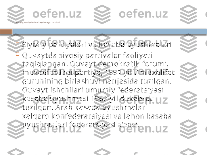 Siyosiy part iyalari v a k asaba uyushmalari

Siy osiy  part iy alari v a k asaba uy ushmalari

Quv ay t da siy osiy  part iy alar faoliy at i 
t aqiqlangan. Quv ay t  demok rat ik  forumi, 
muxolifat dagi part iy a, 1991-y il 7 muxolifat  
guruhining birlashuv i nat ijasida t uzilgan. 
Quv ay t  ishchilari umumiy  federat siy asi 
k asaba uy ushmasi 1967-y il dek abrda 
t uzilgan. Arab k asaba uy ushmalari 
xalqaro k onfederat siy asi v a J ahon k asaba 
uy ushmalari federat siy asi aʼzosi.    