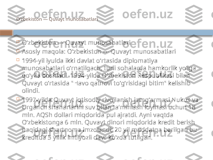 Oʻzbekiston — Quvayt munosabatlari

Oʻzbekiston — Quvayt munosabatlari

Asosiy maqola: Oʻzbekiston — Quvayt munosabatlari

1994-yil iyulda ikki davlat oʻrtasida diplomatiya 
munosabatlari oʻrnatilgach, turli sohalarda hamkorlik yoʻlga 
qoʻyila boshladi. 1994-yilda Oʻzbekiston Respublikasi bilan 
Quvayt oʻrtasida Havo qatnovi toʻgʻrisidagi bitim" kelishib 
olindi.

1997-yilda Quvayt iqtisodiy rivojlanish jamgʻarmasi Nukus va 
Urganch shaharlarini suv bilan taʼminlash loyihasi uchun 18 
mln. AQSh dollari miqdorida pul ajratdi. Ayni vaqtda 
Oʻzbekistonga 6 mln. Quvayt dinori miqdorida kredit berish 
haqidagi shartnoma imzolandi; 20 yil muddatga berilgan bu 
kreditda 5 yillik imtiyozli davr koʻzda tutilgan.    